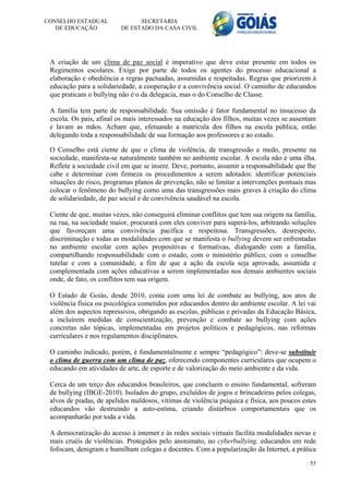 CONSELHO ESTADUAL               SECRETARIA
   DE EDUCAÇÃO            DE ESTADO DA CASA CIVIL




 A criação de um clima de paz social é imperativo que deve estar presente em todos os
 Regimentos escolares. Exige por parte de todos os agentes do processo educacional a
 elaboração e obediência a regras pactuadas, assumidas e respeitadas. Regras que priorizem à
 educação para a solidariedade, a cooperação e a convivência social. O caminho de educandos
 que praticam o bullying não é o da delegacia, mas o do Conselho de Classe.

 A família tem parte de responsabilidade. Sua omissão é fator fundamental no insucesso da
 escola. Os pais, afinal os mais interessados na educação dos filhos, muitas vezes se ausentam
 e lavam as mãos. Acham que, efetuando a matrícula dos filhos na escola pública, estão
 delegando toda a responsabilidade de sua formação aos professores e ao estado.

 O Conselho está ciente de que o clima de violência, de transgressão e medo, presente na
 sociedade, manifesta-se naturalmente também no ambiente escolar. A escola não é uma ilha.
 Reflete a sociedade civil em que se insere. Deve, portanto, assumir a responsabilidade que lhe
 cabe e determinar com firmeza os procedimentos a serem adotados: identificar potenciais
 situações de risco, programas planos de prevenção, não se limitar a intervenções pontuais mas
 colocar o fenômeno do bullying como uma das transgressões mais graves à criação do clima
 de solidariedade, de paz social e de convivência saudável na escola.

 Ciente de que, muitas vezes, não conseguirá eliminar conflitos que tem sua origem na família,
 na rua, na sociedade maior, procurará com eles conviver para superá-los, arbitrando soluções
 que favoreçam uma convivência pacífica e respeitosa. Transgressões, desrespeito,
 discriminação e todas as modalidades com que se manifesta o bullying devem ser enfrentadas
 no ambiente escolar com ações propositivas e formativas, dialogando com a família,
 compartilhando responsabilidade com o estado, com o ministério público, com o conselho
 tutelar e com a comunidade, a fim de que a ação da escola seja aprovada, assumida e
 complementada com ações educativas a serem implementadas nos demais ambientes sociais
 onde, de fato, os conflitos tem sua origem.

 O Estado de Goiás, desde 2010, conta com uma lei de combate ao bullying, aos atos de
 violência física ou psicológica cometidos por educandos dentro do ambiente escolar. A lei vai
 além dos aspectos repressivos, obrigando as escolas, públicas e privadas da Educação Básica,
 a incluírem medidas de conscientização, prevenção e combate ao bullying com ações
 concretas não tópicas, implementadas em projetos políticos e pedagógicos, nas reformas
 curriculares e nos regulamentos disciplinares.

 O caminho indicado, porém, é fundamentalmente e sempre “pedagógico”: deve-se substituir
 o clima de guerra com um clima de paz, oferecendo componentes curriculares que ocupem o
 educando em atividades de arte, de esporte e de valorização do meio ambiente e da vida.

 Cerca de um terço dos educandos brasileiros, que concluem o ensino fundamental, sofreram
 de bullying (IBGE-2010). Isolados do grupo, excluídos de jogos e brincadeiras pelos colegas,
 alvos de piadas, de apelidos maldosos, vítimas de violência psíquica e física, aos poucos estes
 educandos vão destruindo a auto-estima, criando distúrbios comportamentais que os
 acompanharão por toda a vida.

 A democratização do acesso à internet e às redes sociais virtuais facilita modalidades novas e
 mais cruéis de violências. Protegidos pelo anonimato, no cyberbullying, educandos em rede
 fofocam, denigram e humilham colegas e docentes. Com a popularização da Internet, a prática
                                                                                             55
 
