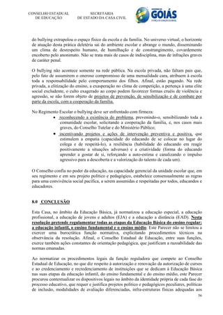 CONSELHO ESTADUAL               SECRETARIA
   DE EDUCAÇÃO            DE ESTADO DA CASA CIVIL




 do bullying extrapolou o espaço físico da escola e da família. No universo virtual, o horizonte
 de atuação desta prática deletéria sai do ambiente escolar e abrange o mundo, disseminando
 um clima de desrespeito humano, de humilhação e de constrangimento, covardemente
 encoberto pelo anonimato. Não se trata mais de casos de indisciplina, mas de infrações graves
 de caráter penal.

 O bullying não acontece somente na rede pública. Na escola privada, não faltam pais que,
 pelo fato de assumirem o oneroso compromisso de uma mensalidade cara, atribuem à escola
 toda a responsabilidade pelo comportamento dos filhos. Afinal, estão pagando. Na rede
 privada, a elitização do ensino, a exasperação no clima de competição, a pertença à uma elite
 social excludente, o culto exagerado ao corpo podem favorecer formas cruéis de violência e
 agressão, se não forem objeto de projetos de prevenção, de sensibilização e de combate por
 parte da escola, com a cooperação da família.

 No Regimento Escolar o bullying deve ser enfrentado com firmeza:
           reconhecendo a existência do problema, prevenindo-o, sensibilizando toda a
              comunidade escolar, solicitando a cooperação da família, e, nos casos mais
              graves, do Conselho Tutelar e do Ministério Público;
           incentivando projetos e ações de intervenção preventiva e positiva, que
              estimulem a empatia (capacidade do educando de se colocar no lugar do
              colega e de respeitá-lo), a resiliência (habilidade do educando em reagir
              positivamente a situações adversas) e a criatividade (forma do educando
              aprender a gostar de si, reforçando a auto-estima e canalizando o impulso
              agressivo para a descoberta e a valorização do talento de cada um).

 O Conselho confia no poder da educação, na capacidade gerencial da unidade escolar que, em
 seu regimento e em seu projeto político e pedagógico, estabelece consensualmente as regras
 para uma convivência social pacífica, a serem assumidas e respeitadas por todos, educandos e
 educadores.


 8.0 CONCLUSÃO

 Esta Casa, no âmbito da Educação Básica, já normatizou a educação especial, a educação
 profissional, a educação de jovens e adultos (EJA) e a educação a distância (EAD). Nesta
 resolução pretende regulamentar todas as etapas da Educação Básica do ensino regular:
 a educação infantil, o ensino fundamental e o ensino médio. Este Parecer não se limitou a
 exercer uma burocrática função normativa, explicitando procedimentos técnicos na
 observância da resolução. Afinal, o Conselho Estadual de Educação, entre suas funções,
 exerce também ações constantes de orientação pedagógica, que justificam a razoabilidade das
 normas emanadas.

 Ao normatizar os procedimentos legais da função reguladora que compete ao Conselho
 Estadual de Educação, no que diz respeito à autorização e renovação da autorização de cursos
 e ao credenciamento e recredenciamento de instituições que se dedicam à Educação Básica
 nas suas etapas da educação infantil, do ensino fundamental e do ensino médio, este Parecer
 procurou contextualizar os dispositivos legais no âmbito da identidade própria de cada fase do
 processo educativo, que requer e justifica projetos político e pedagógicos peculiares, políticas
 de inclusão, modalidades de avaliação diferenciadas, infra-estruturas físicas adequadas aos
                                                                                              56
 
