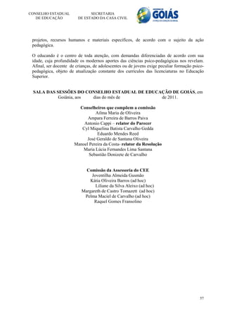 CONSELHO ESTADUAL              SECRETARIA
   DE EDUCAÇÃO           DE ESTADO DA CASA CIVIL




 projetos, recursos humanos e materiais específicos, de acordo com o sujeito da ação
 pedagógica.

 O educando é o centro de toda atenção, com demandas diferenciadas de acordo com sua
 idade, cuja profundidade os modernos aportes das ciências psico-pedagógicas nos revelam.
 Afinal, ser docente de crianças, de adolescentes ou de jovens exige peculiar formação psico-
 pedagógica, objeto de atualização constante dos currículos das licenciaturas no Educação
 Superior.


 SALA DAS SESSÕES DO CONSELHO ESTADUAL DE EDUCAÇÃO DE GOIÁS, em
           Goiânia, aos dias do mês de         de 2011.

                         Conselheiros que compõem a comissão
                                 Ailma Maria de Oliveira
                             Ampara Ferreira de Barros Paiva
                           Antonio Cappi – relator do Parecer
                          Cyl Miquelina Batista Carvalho Gedda
                                  Eduardo Mendes Reed
                             José Geraldo de Santana Oliveira
                       Manoel Pereira da Costa- relator da Resolução
                           Maria Lúcia Fernandes Lima Santana
                              Sebastião Donizete de Carvalho


                             Comissão da Assessoria do CEE
                                Joventilha Almeida Gusmão
                               Kátia Oliveira Barros (ad hoc)
                                  Liliane da Silva Aleixo (ad hoc)
                           Margareth de Castro Tomazett (ad hoc)
                            Pelma Maciel de Carvalho (ad hoc)
                                 Raquel Gomes Fransolino




                                                                                          57
 