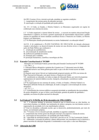CONSELHO ESTADUAL                SECRETARIA
   DE EDUCAÇÃO             DE ESTADO DA CASA CIVIL




           Art.209. O ensino é livre a iniciativa privada, atendidas as seguintes condições:
           I – cumprimento das normas gerais da educação nacional;
           II- autorização e avaliação de qualidade pelo poder público.

           Art. 211. A União, os Estados, o Distrito Federal e os Municípios organizarão em regime de
           colaboração seus sistemas de ensino.

           § 1º A União organizará o sistema federal de ensino.....e exercerá em matéria educacional função
           redistributiva e supletiva, de forma a garantir equalização de oportunidades educacionais e padrão
           mínimo de qualidade do ensino mediante assistência técnica e financeira aos Estados, ao Distrito
           Federal e aos Municípios.
           § 2º Os Municípios atuarão prioritariamente no ensino fundamental e na educação infantil.”

           Art.214. A lei estabelecerá o PLANO NACIONAL DE EDUCAÇÃO, de duração plurianual,
           visando à articulação e ao desenvolvimento do ensino em seus diversos níveis e à integração das
           ações do Poder Público que conduzam à:
           I. erradicação do analfabetismo;
           II. universalização do atendimento escolar;
           III. melhoria da qualidade de ensino;
           IV. formação para o trabalho;
           IV-promoção humanística, científica e tecnológica do País.

 3.1.1 Emenda Constitucional nº 59/2009
            Alterações na Constituição Federal, promovidas pela Emenda Constitucional Nº 59/2009:
           - A rt. 208. (...)
           I - Educação Básica obrigatória e gratuita dos 4 (quatro) aos 17 (dezessete) anos de idade,
           assegurada inclusive sua oferta gratuita para todos os que a ela não tiveram acesso na idade
           própria;
           (O disposto neste inciso I deverá ser implementado progressivamente, até 2016, nos termos do
           Plano Nacional de Educação, com apoio técnico e financeiro da União).
           VII - atendimento ao educando, em todas as etapas da Educação Básica, por meio de programas
           suplementares de material didático-escolar, transporte, alimentação e assistência à saúde.
           - Art. 211. (...)
           § 4º Na organização de seus sistemas de ensino, a União, os Estados, o Distrito Federal e os
           Municípios definirão formas de colaboração, de modo a assegurar a universalização do ensino
           obrigatório.
           - Art. 212. (...)
           § 3º A distribuição dos recursos públicos assegurará prioridade ao atendimento das necessidades
           do ensino obrigatório, no que se refere a universalização, garantia de padrão de qualidade e
           equidade, nos termos do plano nacional de educação.


 3.2   Lei Federal N. 9.394/96, de 20 de dezembro de 1996 (LDBN)
           Art. 1º A educação abrange os processos formativos que se desenvolvem na vida familiar, na
           convivência humana, no trabalho, nas instituições de ensino e pesquisa, nos movimentos sociais e
           organizações da sociedade civil e nas manifestações culturais.
           §1º Esta Lei disciplina a educação escolar, que se desenvolve, predominantemente, por meio do
           ensino, em instituições próprias.
           Art. 7º O ensino é livre à iniciativa privada, atendidas as seguintes condições:
           I – cumprimento das normas gerais da educação nacional e do respectivo sistema de ensino;
           II – autorização de funcionamento e de qualidade pelo Poder Público;
           III – capacidade de autofinanciamento, ressalvado o previsto no art. 213 da Constituição Federal;
           IV – elaboração e execução de políticas e planos educacionais, em consonância com as diretrizes e
           planos nacionais de educação integrando e coordenando as suas ações e a dos seus Municípios.

 3.2.1 Alteração da LDB

                                                                                                             6
 
