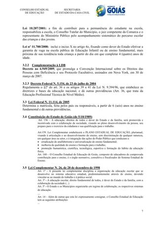 CONSELHO ESTADUAL                SECRETARIA
   DE EDUCAÇÃO             DE ESTADO DA CASA CIVIL




 Lei 10.287/2001: a fim de contribuir para a permanência do estudante na escola,
 responsabiliza a escola, o Conselho Tutelar do Município, o juiz competente da Comarca e o
 representante do Ministério Público pelo acompanhamento sistemático do percurso escolar
 das crianças e dos jovens.

 Lei nº 11.700/2008: inclui o inciso X no artigo 4o, fixando como dever do Estado efetivar a
 garantia de vaga na escola pública de Educação Infantil ou de ensino fundamental, mais
 próxima de sua residência toda criança a partir do dia em que completar 4 (quatro) anos de
 idade.

 3.2.2 Complementação à LDB
 Decreto no 6.949/2009, que promulga a Convenção Internacional sobre os Direitos das
 Pessoas com Deficiência e seu Protocolo Facultativo, assinados em Nova York, em 30 de
 março de 2007.

 3.2.3 Decreto Federal N. 5.154, de 23 de julho de 2004
 Regulamenta o §2º do art. 36 e os artigos 39 a 41 da Lei N. 9.394/96, que estabelece as
 diretrizes e bases da educação nacional, e dá outras providências (Art. 36, que trata da
 Educação Profissional Técnica de Nível Médio).

 3.3 Lei Federal N. 11.114, de 2005
 Determina a matrícula, feita pelos pais ou responsáveis, a partir de 6 (seis) anos no ensino
 fundamental e dá outras providências.

 3.4 Constituição do Estado de Goiás (de 5/10/1989)
             Art. 156 – A educação, direitos de todos e dever do Estado e da família, será promovida e
            incentivada com a colaboração da sociedade, visando ao pleno desenvolvimento da pessoa, seu
            preparo para o exercício da cidadania e sua qualificação para o trabalho.

            Art.159. Lei Complementar estabelecerá o PLANO ESTADUAL DE EDUCAÇÃO, plurianual,
            visando à articulação e ao desenvolvimento do ensino, sem discriminação de qualquer natureza,
            em qualquer área ou setor, e à integração das ações do Poder Público que conduzam a:
             erradicação do analfabetismo e universalização do ensino fundamental;
             melhoria da qualidade do ensino e formação para o trabalho;
             promoção humanística, científica, tecnológica, esportiva e formação do hábito da educação
            física.
            Art. 160 – O Conselho Estadual de Educação de Goiás, composto de educadores de comprovada
            contribuição para o ensino, é o órgão normativo, consultivo e fiscalizador do Sistema Estadual de
            Ensino.

 3.5 Lei Complementar N. 26, de 28 de dezembro de 1998
            Art. 1º - A presente lei complementar disciplina a organização da educação escolar que se
            desenvolve no sistema educativo estadual, predominantemente através do ensino, devendo
            vincular-se ao mundo do trabalho e à prática social.
            Art. 3º - A educação escolar, direito fundamental de todos, é dever do Estado e da família, com a
            colaboração da sociedade (...)
            Art. 5º - O Estado e os Municípios organizarão em regime de colaboração, os respectivos sistemas
            de educação.
            ...
            Art. 14 – Além de outras que esta lei expressamente consignar, o Conselho Estadual de Educação
            tem as seguintes atribuições:
            ...


                                                                                                           7
 