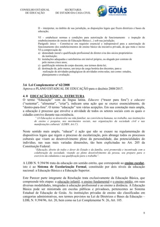 CONSELHO ESTADUAL                 SECRETARIA
   DE EDUCAÇÃO              DE ESTADO DA CASA CIVIL




            II – interpretar, no âmbito de sua jurisdição, as disposições legais que fixem diretrizes e bases da
            educação;

            VI – estabelecer normas e condições para autorização de funcionamento e inspeção de
            estabelecimentos de ensino de Educação Básica (...) sob sua jurisdição;
            Parágrafo único – Constitui-se em requisito essencial e indispensável para a autorização de
            funcionamento dos estabelecimentos de ensino básico da iniciativa privada, de que trata o inciso
            VI a comprovação de:
            a) idoneidade moral e qualificação profissional do diretor e/ou dos sócios proprietários
                da instituição;
            b) instalações adequadas e satisfatórias em imóvel próprio, ou alugado por contrato de
                pelo menos cinco anos;
            c) qualificação mínima do corpo docente, nos termos desta lei;
            d) destinação de, pelo menos, um terço da carga horária dos docentes, para a
                 realização de atividades pedagógicas de atividades extra-salas, tais como: estudos,
                planejamento e avaliação.


 3.6 Lei Complementar nº 62/2008
 Aprova o PLANO ESTADUAL DE EDUCAÇÃO para o decênio 2008/2017.

 4. 0 EDUCAÇÃO BÁSICA: ESTRUTURA
 O termo “Educação” vem da língua latina. Educere (“trazer para fora”) e educare
 (“sustentar”, “alimentar”, “criar”), indicam uma ação que se exerce essencialmente, de
 “dentro-para-fora”. O termo “educação” tem várias acepções. Em sua conotação mais ampla,
 a educação é processo que envolve a atividade de todos os setores sociais com os quais o
 cidadão convive durante sua existência.
          “ (A Educação) se desenvolve na vida familiar, na convivência humana, no trabalho, nas instituições
         de ensino e pesquisa, nos movimentos sociais, nas organizações da sociedade civil e nas
         manifestações culturais’ (LDBN, Art.1º).

 Neste sentido mais amplo, “educar” é ação que não se exaure na regulamentação de
 dispositivos legais que regem o processo de escolarização, pois abrange todos os processos
 culturais que visam ao desenvolvimento pleno da personalidade, das potencialidades do
 indivíduo, nas suas mais variadas dimensões, tão bem explicitadas no Art. 205 da
 Constituição Federal:
          “Educação, direito de todos e dever do Estado e da família, será promovida e incentivada com a
         colaboração da sociedade, visando ao pleno desenvolvimento da pessoa, seu preparo para o
         exercício da cidadania e sua qualificação para o trabalho”.

 A LDB N. 9.394/96 trata da educação em sentido estrito, que corresponde ao ensino escolar,
 isto é ao Sistema de Escolarização Formal, constituído por dois níveis da educação
 nacional: a Educação Básica e a Educação Superior.

 Este Parecer parte integrante da Resolução trata exclusivamente da Educação Básica, que
 compreende três etapas: a educação infantil, o ensino fundamental e o ensino médio, em suas
 diversas modalidades, integradas à educação profissional e ao ensino a distância. A Educação
 Básica pode ser ministrada em escolas públicas e privadases, pertencentes ao Sistema
 Estadual de Educação de Goiás. As instituições privadas de ensino são classificadas em
 categorias administrativas, nos termos previstos na Lei de Diretrizes e Bases da Educação –
 LDB, N. 9.394/96, Art. 20, bem como na Lei Complementar N. 26, Art. 105.


                                                                                                              8
 
