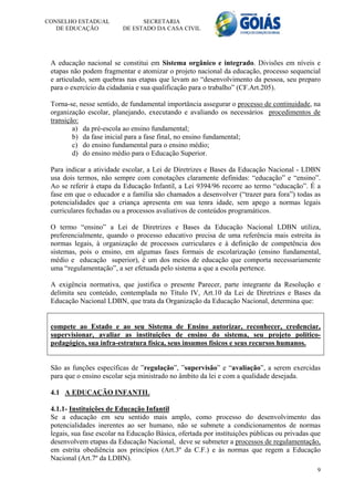 CONSELHO ESTADUAL               SECRETARIA
   DE EDUCAÇÃO            DE ESTADO DA CASA CIVIL




 A educação nacional se constitui em Sistema orgânico e integrado. Divisões em níveis e
 etapas não podem fragmentar e atomizar o projeto nacional da educação, processo sequencial
 e articulado, sem quebras nas etapas que levam ao “desenvolvimento da pessoa, seu preparo
 para o exercício da cidadania e sua qualificação para o trabalho” (CF.Art.205).

 Torna-se, nesse sentido, de fundamental importância assegurar o processo de continuidade, na
 organização escolar, planejando, executando e avaliando os necessários procedimentos de
 transição:
         a) da pré-escola ao ensino fundamental;
         b) da fase inicial para a fase final, no ensino fundamental;
         c) do ensino fundamental para o ensino médio;
         d) do ensino médio para o Educação Superior.

 Para indicar a atividade escolar, a Lei de Diretrizes e Bases da Educação Nacional - LDBN
 usa dois termos, não sempre com conotações claramente definidas: “educação” e “ensino”.
 Ao se referir à etapa da Educação Infantil, a Lei 9394/96 recorre ao termo “educação”. É a
 fase em que o educador e a família são chamados a desenvolver (“trazer para fora”) todas as
 potencialidades que a criança apresenta em sua tenra idade, sem apego a normas legais
 curriculares fechadas ou a processos avaliativos de conteúdos programáticos.

 O termo “ensino” a Lei de Diretrizes e Bases da Educação Nacional LDBN utiliza,
 preferencialmente, quando o processo educativo precisa de uma referência mais estreita às
 normas legais, à organização de processos curriculares e à definição de competência dos
 sistemas, pois o ensino, em algumas fases formais de escolarização (ensino fundamental,
 médio e educação superior), é um dos meios de educação que comporta necessariamente
 uma “regulamentação”, a ser efetuada pelo sistema a que a escola pertence.

 A exigência normativa, que justifica o presente Parecer, parte integrante da Resolução e
 delimita seu conteúdo, contemplada no Título IV, Art.10 da Lei de Diretrizes e Bases da
 Educação Nacional LDBN, que trata da Organização da Educação Nacional, determina que:


 compete ao Estado e ao seu Sistema de Ensino autorizar, reconhecer, credenciar,
 supervisionar, avaliar as instituições de ensino do sistema, seu projeto político-
 pedagógico, sua infra-estrutura física, seus insumos físicos e seus recursos humanos.


 São as funções específicas de ”regulação”, ”supervisão” e “avaliação”, a serem exercidas
 para que o ensino escolar seja ministrado no âmbito da lei e com a qualidade desejada.

 4.1 A EDUCAÇÃO INFANTIL

 4.1.1- Instituições de Educação Infantil
 Se a educação em seu sentido mais amplo, como processo do desenvolvimento das
 potencialidades inerentes ao ser humano, não se submete a condicionamentos de normas
 legais, sua fase escolar na Educação Básica, ofertada por instituições públicas ou privadas que
 desenvolvem etapas da Educação Nacional, deve se submeter a processos de regulamentação,
 em estrita obediência aos princípios (Art.3º da C.F.) e às normas que regem a Educação
 Nacional (Art.7º da LDBN).
                                                                                              9
 