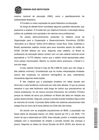 CÂMARA DOS DEPUTADOS
sistema nacional de educação (SNE), como o aperfeiçoamento da
solidariedade federativa.
O Fundeb é a maior expressão do pacto federativo na educação.
Ao longo do debate foram suscitadas algumas questões relevantes, que
passamos a analisar. O Fundeb tem por objetivos financiar a educação básica
pública de qualidade com equidade e de valorizar seus profissionais.
Os países latino-americanos presentes no relatório anual da
Organização para a Cooperação e Desenvolvimento Econômico (OCDE)
“Education at a Glance” (EAG) 2019 (México, Costa Rica, Chile, Colômbia e
Brasil) apresentam salários iniciais para seus docentes abaixo da média da
OCDE (34.540 dólares por ano). Segundo esse relatório, no Brasil os
professores da educação básica contam com um piso salarial nacional anual
equivalente a 14.775 dólares, menor que o salário inicial apresentado pelos
cinco países mencionados. Mesmo no cenário latino americano, o Brasil é o
que pior paga.
O piso salarial mensal é hoje de R$ 2.886,24 (valor que não chega a
três salários mínimos). Considerando que há muitas interpretações limitadas
acerca das mudanças na estrutura demográfica do país, entendemos
necessárias algumas observações.
É fato inegável que a população brasileira em idade escolar tem
diminuído e esta tendência continuará por toda esta década. O que se precisa
ressalvar é que este fenômeno está longe de indicar que precisaríamos de
menos professores. Ou de menos recursos financeiros. Ao contrário. Primeiro
porque as médias de aluno por professor no Brasil são altas em relação aos
países desenvolvidos. Segundo, porque a jornada escolar brasileira figura entre
as menores do mundo. A jornada diária média nos sistemas educacionais mais
antigos fica em torno de 6 horas diárias (no Chile são oito horas).
De acordo com as projeções populacionais do IBGE, a população nas
faixas etária da educação básica, em 2030, deverá ser 4% e, em 2030, 11%
menor do que a observada em 2020. Essa redução, porém, é modesta quando
cotejada com a necessidade de ampliar a jornada escolar das crianças e
jovens. Segundo os dados do Censo Escolar de 2019, 89,9% dos alunos da
*CD208155816500*
DocumentoeletrônicoassinadoporProfessoraDorinhaSeabraRezende(DEM/TO),atravésdopontoSDR_56067,
naformadoart.102,§1º,doRICDc/coart.2º,doAto
daMesan.80de2016.
 