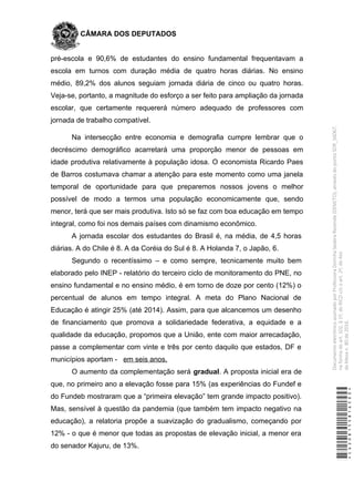 CÂMARA DOS DEPUTADOS
pré-escola e 90,6% de estudantes do ensino fundamental frequentavam a
escola em turnos com duração média de quatro horas diárias. No ensino
médio, 89,2% dos alunos seguiam jornada diária de cinco ou quatro horas.
Veja-se, portanto, a magnitude do esforço a ser feito para ampliação da jornada
escolar, que certamente requererá número adequado de professores com
jornada de trabalho compatível.
Na intersecção entre economia e demografia cumpre lembrar que o
decréscimo demográfico acarretará uma proporção menor de pessoas em
idade produtiva relativamente à população idosa. O economista Ricardo Paes
de Barros costumava chamar a atenção para este momento como uma janela
temporal de oportunidade para que preparemos nossos jovens o melhor
possível de modo a termos uma população economicamente que, sendo
menor, terá que ser mais produtiva. Isto só se faz com boa educação em tempo
integral, como foi nos demais países com dinamismo econômico.
A jornada escolar dos estudantes do Brasil é, na média, de 4,5 horas
diárias. A do Chile é 8. A da Coréia do Sul é 8. A Holanda 7, o Japão, 6.
Segundo o recentíssimo – e como sempre, tecnicamente muito bem
elaborado pelo INEP - relatório do terceiro ciclo de monitoramento do PNE, no
ensino fundamental e no ensino médio, é em torno de doze por cento (12%) o
percentual de alunos em tempo integral. A meta do Plano Nacional de
Educação é atingir 25% (até 2014). Assim, para que alcancemos um desenho
de financiamento que promova a solidariedade federativa, a equidade e a
qualidade da educação, propomos que a União, ente com maior arrecadação,
passe a complementar com vinte e três por cento daquilo que estados, DF e
municípios aportam - em seis anos.
O aumento da complementação será gradual. A proposta inicial era de
que, no primeiro ano a elevação fosse para 15% (as experiências do Fundef e
do Fundeb mostraram que a “primeira elevação” tem grande impacto positivo).
Mas, sensível à questão da pandemia (que também tem impacto negativo na
educação), a relatoria propõe a suavização do gradualismo, começando por
12% - o que é menor que todas as propostas de elevação inicial, a menor era
do senador Kajuru, de 13%.
*CD208155816500*
DocumentoeletrônicoassinadoporProfessoraDorinhaSeabraRezende(DEM/TO),atravésdopontoSDR_56067,
naformadoart.102,§1º,doRICDc/coart.2º,doAto
daMesan.80de2016.
 