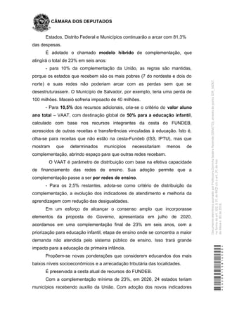 CÂMARA DOS DEPUTADOS
Estados, Distrito Federal e Municípios continuarão a arcar com 81,3%
das despesas.
É adotado o chamado modelo híbrido de complementação, que
atingirá o total de 23% em seis anos:
- para 10% da complementação da União, as regras são mantidas,
porque os estados que recebem são os mais pobres (7 do nordeste e dois do
norte) e suas redes não poderiam arcar com as perdas sem que se
desestruturassem. O Município de Salvador, por exemplo, teria uma perda de
100 milhões. Maceió sofreria impoacto de 40 milhões.
- Para 10,5% dos recursos adicionais, cria-se o critério do valor aluno
ano total – VAAT, com destinação global de 50% para a educação infantil,
calculado com base nos recursos integrantes da cesta do FUNDEB,
acrescidos de outras receitas e transferências vinculadas à educação. Isto é,
olha-se para receitas que não estão na cesta-Fundeb (ISS, IPTU), mas que
mostram que determinados municípios necessitariam menos de
complementação, abrindo espaço para que outras redes recebam.
O VAAT é parâmetro de distribuição com base na efetiva capacidade
de financiamento das redes de ensino. Sua adoção permite que a
complementação passe a ser por redes de ensino.
- Para os 2,5% restantes, adota-se como critério de distribuição da
complementação, a evolução dos indicadores de atendimento e melhoria da
aprendizagem com redução das desigualdades.
Em um esforço de alcançar o consenso amplo que incorporasse
elementos da proposta do Governo, apresentada em julho de 2020,
acordamos em uma complementação final de 23% em seis anos, com a
priorização para educação infantil, etapa de ensino onde se concentra a maior
demanda não atendida pelo sistema público de ensino. Isso trará grande
impacto para a educação da primeira infância.
Propõem-se novas ponderações que considerem educandos dos mais
baixos níveis socioeconômicos e a arrecadação tributária das localidades.
É preservada a cesta atual de recursos do FUNDEB.
Com a complementação mínima de 23%, em 2026, 24 estados teriam
municípios recebendo auxílio da União. Com adoção dos novos indicadores
*CD208155816500*
DocumentoeletrônicoassinadoporProfessoraDorinhaSeabraRezende(DEM/TO),atravésdopontoSDR_56067,
naformadoart.102,§1º,doRICDc/coart.2º,doAto
daMesan.80de2016.
 