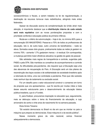 CÂMARA DOS DEPUTADOS
socioeconômicos e fiscais, a serem tratados na lei de regulamentação, a
destinação de recursos torna-se mais redistributiva, atingindo mais entes
federados.
Apesar da discussão acerca da complementação da União atrair mais
atenção, é importante destacar que a distribuição interna de cada estado
será mais equitativa com as novas ponderações propostas e com a
prioridade conferida à educação pública da primeira infância.
Muda-se o critério da subvinculação – hoje é de, no mínimo 60% para a
remuneração DO MAGISTÉRIO. Passa-se a 70% de todos os profissionais da
educação, isto é, de outra base, outro universo de beneficiários – nada se
eleva. Somados esses dois grupos, praticamente todas as redes já gastam no
mínimo 70% - somente 1,7% gastariam menos – é residual. Em contrapartida,
a mudança permitirá maior eficiência alocativa na gestão do gasto de pessoal.
São adotadas mais regras de transparência e controle, sugeridas pelo
FNDE e pela STN. São mantidos os conselhos de acompanhamento e controle
social. As dificuldades pós-pandemia, vão requerer que a Educação seja uma
das alavancas de recuperação do País. A Educação será um dos pilares da
reconstrução dos laços sociais e de solidariedade da sociedade brasileira após
a retomada da rotina, uma vez controlada a pandemia. Para que não subsista
mais nenhum tipo de isolamento ou exclusão social.
Foi um desafio para o setor educacional construir o consenso em torno
da proposta que ora apresentamos - que foi escrita por muitas mãos e trata
desse assunto estruturante para o desenvolvimento da educação básica
pública brasileira, que é o Fundeb.
E, para finalizar, procuramos inspiração no educador que, seguramente,
mais se debruçou sobre o tema do financiamento da educação, e cujo
aniversário de cento e vinte anos de nascimento foi na semana passada.
Dizia Anísio Teixeira:
“Só existirá democracia no Brasil no dia em que se montar no país a
máquina que prepara as democracias. Essa máquina é a da escola pública”.
Nesse momento grave da vida nacional, vamos financiar
adequadamente a democracia.
*CD208155816500*
DocumentoeletrônicoassinadoporProfessoraDorinhaSeabraRezende(DEM/TO),atravésdopontoSDR_56067,
naformadoart.102,§1º,doRICDc/coart.2º,doAto
daMesan.80de2016.
 