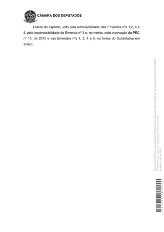 CÂMARA DOS DEPUTADOS
Diante do exposto, voto pela admissibilidade das Emendas nºs 1,2, 4 e
5, pela inadmissibilidade da Emenda nº 3 e, no mérito, pela aprovação da PEC
nº 15, de 2015 e das Emendas nºs 1, 2, 4 e 5, na forma do Substitutivo em
anexo.
*CD208155816500*
DocumentoeletrônicoassinadoporProfessoraDorinhaSeabraRezende(DEM/TO),atravésdopontoSDR_56067,
naformadoart.102,§1º,doRICDc/coart.2º,doAto
daMesan.80de2016.
 