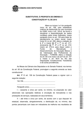 CÂMARA DOS DEPUTADOS
SUBSTITUTIVO. À PROPOSTA DE EMENDA À
CONSTITUIÇÃO Nº 15, DE 2015
Altera os incisos I e II do parágrafo
único do art. 158, para estabelecer
critérios de distribuição da cota municipal
do ICMS; inclui o art. 163-A, de forma a
disciplinar a disponibilização de dados
contábeis pelos entes federados; insere
parágrafo único no art. 193 para tratar do
planejamento na ordem social; insere
inciso IX no art. 206; altera a redação do
§ 4º e insere §§ 6º e 7º no art. 211;
acrescenta §§ 7º, 8º e 9º no art. 212;
insere art. 212-A, para dispor sobre o
Fundo de Manutenção e
Desenvolvimento da Educação Básica e
de Valorização dos Profissionais da
Educação – FUNDEB; altera a redação
do art. 60 e do inciso I do § 6º do art. 107
e insere o art. 60-A do Ato das
Disposições Constitucionais Transitórias
e dá outras providências.
As Mesas da Câmara dos Deputados e do Senado Federal, nos termos
do art. 60 da Constituição Federal, promulgam a seguinte emenda ao texto
constitucional:
Art. 1º O art. 158 da Constituição Federal passa a vigorar com a
seguinte redação:
“Art.158....................................................................
.................................................................................
Parágrafo único........................................................
I – sessenta e cinco por cento, no mínimo, na proporção do valor
adicionado nas operações relativas à circulação de mercadorias e nas
prestações de serviços, realizadas em seus territórios;
II – até trinta e cinco por cento, de acordo com o que dispuser lei
estadual, observada, obrigatoriamente, a distribuição de, no mínimo, dez
pontos percentuais com base em indicadores de melhoria nos resultados de
*CD208155816500*
DocumentoeletrônicoassinadoporProfessoraDorinhaSeabraRezende(DEM/TO),atravésdopontoSDR_56067,
naformadoart.102,§1º,doRICDc/coart.2º,doAto
daMesan.80de2016.
 