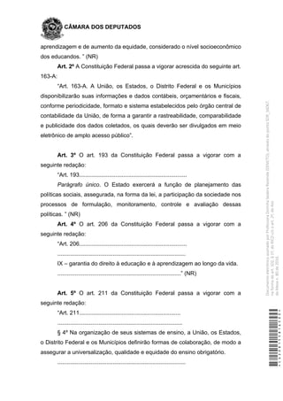 CÂMARA DOS DEPUTADOS
aprendizagem e de aumento da equidade, considerado o nível socioeconômico
dos educandos. ” (NR)
Art. 2º A Constituição Federal passa a vigorar acrescida do seguinte art.
163-A:
“Art. 163-A. A União, os Estados, o Distrito Federal e os Municípios
disponibilizarão suas informações e dados contábeis, orçamentários e fiscais,
conforme periodicidade, formato e sistema estabelecidos pelo órgão central de
contabilidade da União, de forma a garantir a rastreabilidade, comparabilidade
e publicidade dos dados coletados, os quais deverão ser divulgados em meio
eletrônico de amplo acesso público”.
Art. 3º O art. 193 da Constituição Federal passa a vigorar com a
seguinte redação:
“Art. 193....................................................................
Parágrafo único. O Estado exercerá a função de planejamento das
políticas sociais, assegurada, na forma da lei, a participação da sociedade nos
processos de formulação, monitoramento, controle e avaliação dessas
políticas. ” (NR)
Art. 4º O art. 206 da Constituição Federal passa a vigorar com a
seguinte redação:
“Art. 206....................................................................
.................................................................................
IX – garantia do direito à educação e à aprendizagem ao longo da vida.
..............................................................................” (NR)
Art. 5º O art. 211 da Constituição Federal passa a vigorar com a
seguinte redação:
“Art. 211................................................................
...............................................................................
§ 4º Na organização de seus sistemas de ensino, a União, os Estados,
o Distrito Federal e os Municípios definirão formas de colaboração, de modo a
assegurar a universalização, qualidade e equidade do ensino obrigatório.
.................................................................................
*CD208155816500*
DocumentoeletrônicoassinadoporProfessoraDorinhaSeabraRezende(DEM/TO),atravésdopontoSDR_56067,
naformadoart.102,§1º,doRICDc/coart.2º,doAto
daMesan.80de2016.
 