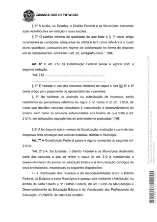 CÂMARA DOS DEPUTADOS
§ 6º A União, os Estados, o Distrito Federal e os Municípios exercerão
ação redistributiva em relação a suas escolas.
§ 7º O padrão mínimo de qualidade de que trata o § 1º deste artigo
considerará as condições adequadas de oferta e terá como referência o custo
aluno qualidade, pactuados em regime de colaboração na forma do disposto
em lei complementar, conforme o art. 23, parágrafo único. ” (NR)
Art. 6º O art. 212 da Constituição Federal passa a vigorar com a
seguinte redação:
“Art. 212 ....................................................................
....................................................................................
§ 7º É vedado o uso dos recursos referidos no caput e nos §§ 5º e 6º
deste artigo para pagamento de aposentadorias e pensões.
§ 8º Na hipótese de extinção ou substituição de impostos, serão
redefinidos os percentuais referidos no caput e no inciso II do art. 212-A, de
modo que resultem recursos vinculados à manutenção e desenvolvimento do
ensino, bem como os recursos subvinculados aos fundos de que trata o art.
212-A, em aplicações equivalentes às anteriormente praticadas” (NR)
§ 9º A lei disporá sobre normas de fiscalização, avaliação e controle das
despesas com educação nas esferas estadual, distrital e municipal.
Art. 7º A Constituição Federal passa a vigorar acrescida do seguinte art.
212-A:
"Art. 212-A. Os Estados, o Distrito Federal e os Municípios destinarão
parte dos recursos a que se refere o caput do art. 212 à manutenção e
desenvolvimento do ensino na educação básica e à remuneração condigna de
seus profissionais, respeitadas as seguintes disposições:
I - a distribuição dos recursos e de responsabilidades entre o Distrito
Federal, os Estados e seus Municípios é assegurada mediante a instituição, no
âmbito de cada Estado e do Distrito Federal, de um Fundo de Manutenção e
Desenvolvimento da Educação Básica e de Valorização dos Profissionais da
Educação - FUNDEB, de natureza contábil;
*CD208155816500*
DocumentoeletrônicoassinadoporProfessoraDorinhaSeabraRezende(DEM/TO),atravésdopontoSDR_56067,
naformadoart.102,§1º,doRICDc/coart.2º,doAto
daMesan.80de2016.
 