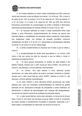 CÂMARA DOS DEPUTADOS
II - os Fundos referidos no inciso I serão constituídos por 20% (vinte por
cento) dos recursos a que se referem os incisos I, II e III do art. 155; o inciso II
do caput do art. 157; os incisos II, III e IV do caput do art. 158 e as alíneas “a”
e “b”, do inciso I e o inciso II do caput do art. 159; por 20% dos recursos
financeiros provenientes de compensação da União a Estados e Municípios
decorrente da desoneração do imposto referido no inciso II do art. 155;
III – os recursos referidos no inciso II serão distribuídos entre cada
Estado e seus Municípios, proporcionalmente ao número de alunos das
diversas etapas e modalidades da educação básica presencial, matriculados
nas respectivas redes, nos âmbitos de atuação prioritária, conforme
estabelecido nos §§ 2º e 3º do art. 211, observadas as ponderações referidas
na alínea “a” do inciso X e no § 2º deste artigo;
IV - a União complementará os recursos dos Fundos a que se refere o
inciso II;
V- a complementação da União será equivalente a, no mínimo, 23%
(vinte e três por cento) do total de recursos a que se refere o inciso II,
distribuída da seguinte forma:
a) 10 (dez) pontos percentuais no âmbito de cada Estado e do
Distrito Federal, sempre que o valor anual por aluno (VAAF), nos termos do
inciso III, não alcançar o mínimo definido nacionalmente;
b) no mínimo, 10,5 (dez inteiros e cinco décimos) pontos
percentuais, em cada rede pública de ensino municipal, estadual ou distrital,
sempre que o valor anual total por aluno (VAAT), referido no inciso VI, não
alcançar o mínimo definido nacionalmente;
c) 2,5 (dois inteiros e cinco décimos) pontos percentuais nas redes
públicas que, uma vez cumpridas condicionalidades de melhoria de gestão
previstas em lei, alcançarem evolução de indicadores a serem definidos, de
atendimento e melhoria da aprendizagem com redução das desigualdades,
nos termos do sistema nacional de avaliação da educação básica.
VI – o valor anual total por aluno será calculado, na forma da lei de que
trata o inciso X, com base nos recursos a que se refere o inciso II, acrescidos
de outras receitas e transferências vinculadas à educação, observado o § 1º
deste artigo e consideradas as matrículas nos termos do inciso III;
*CD208155816500*
DocumentoeletrônicoassinadoporProfessoraDorinhaSeabraRezende(DEM/TO),atravésdopontoSDR_56067,
naformadoart.102,§1º,doRICDc/coart.2º,doAto
daMesan.80de2016.
 