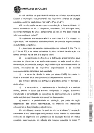 CÂMARA DOS DEPUTADOS
VII - os recursos de que tratam os incisos II e IV serão aplicados pelos
Estados e Municípios exclusivamente nos respectivos âmbitos de atuação
prioritária, conforme estabelecido nos §§ 2º e 3º do art. 211;
VIII - a vinculação de recursos à manutenção e desenvolvimento do
ensino estabelecida no art. 212 suportará, no máximo, 30% (trinta por cento)
da complementação da União, considerando-se para os fins deste inciso os
valores previstos no inciso V;
IX – aplica-se aos recursos referidos nos incisos II e IV o disposto no
caput do art. 160, importando o descumprimento em crime de responsabilidade
da autoridade competente;
X – observadas as garantias estabelecidas nos incisos I, II, III e IV e no
§ 1º do art. 208, e as metas pertinentes do plano nacional de educação, nos
termos previstos no art. 214, a lei disporá sobre:
a) a organização dos Fundos e a distribuição proporcional de seus
recursos, as diferenças e as ponderações quanto ao valor anual por aluno
entre etapas, modalidades, duração da jornada e tipos de estabelecimento de
ensino, observando-se as respectivas especificidades e os insumos
necessários para a garantia de sua qualidade;
b) a forma de cálculo do valor por aluno (VAAF) decorrente do
inciso III e do valor anual total por aluno (VAAT) referido no inciso VI;
c) a forma de cálculo para distribuição prevista na alínea “c” do inciso V
deste artigo;
d) a transparência, o monitoramento, a fiscalização e o controle
interno, externo e social dos Fundos, assegurada a criação, autonomia,
manutenção e consolidação de conselhos de acompanhamento e controle
social, admitida sua integração aos conselhos de educação;
e) conteúdo e periodicidade da avaliação, por parte do órgão
responsável, dos efeitos redistributivos, da melhoria dos indicadores
educacionais e da ampliação do atendimento;
XI - excluídos os recursos de que trata o inciso V, alínea “c”, proporção
não inferior a 70% (setenta por cento) de cada Fundo referido no inciso I será
destinada ao pagamento dos profissionais da educação básica em efetivo
exercício, observando-se, em relação aos recursos previstos no inciso V,
*CD208155816500*
DocumentoeletrônicoassinadoporProfessoraDorinhaSeabraRezende(DEM/TO),atravésdopontoSDR_56067,
naformadoart.102,§1º,doRICDc/coart.2º,doAto
daMesan.80de2016.
 