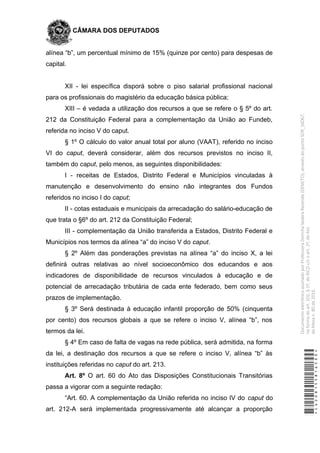 CÂMARA DOS DEPUTADOS
alínea “b”, um percentual mínimo de 15% (quinze por cento) para despesas de
capital.
XII - lei específica disporá sobre o piso salarial profissional nacional
para os profissionais do magistério da educação básica pública;
XIII – é vedada a utilização dos recursos a que se refere o § 5º do art.
212 da Constituição Federal para a complementação da União ao Fundeb,
referida no inciso V do caput.
§ 1º O cálculo do valor anual total por aluno (VAAT), referido no inciso
VI do caput, deverá considerar, além dos recursos previstos no inciso II,
também do caput, pelo menos, as seguintes disponibilidades:
I - receitas de Estados, Distrito Federal e Municípios vinculadas à
manutenção e desenvolvimento do ensino não integrantes dos Fundos
referidos no inciso I do caput;
II - cotas estaduais e municipais da arrecadação do salário-educação de
que trata o §6º do art. 212 da Constituição Federal;
III - complementação da União transferida a Estados, Distrito Federal e
Municípios nos termos da alínea “a” do inciso V do caput.
§ 2º Além das ponderações previstas na alínea “a” do inciso X, a lei
definirá outras relativas ao nível socioeconômico dos educandos e aos
indicadores de disponibilidade de recursos vinculados à educação e de
potencial de arrecadação tributária de cada ente federado, bem como seus
prazos de implementação.
§ 3º Será destinada à educação infantil proporção de 50% (cinquenta
por cento) dos recursos globais a que se refere o inciso V, alínea “b”, nos
termos da lei.
§ 4º Em caso de falta de vagas na rede pública, será admitida, na forma
da lei, a destinação dos recursos a que se refere o inciso V, alínea “b” às
instituições referidas no caput do art. 213.
Art. 8º O art. 60 do Ato das Disposições Constitucionais Transitórias
passa a vigorar com a seguinte redação:
“Art. 60. A complementação da União referida no inciso IV do caput do
art. 212-A será implementada progressivamente até alcançar a proporção
*CD208155816500*
DocumentoeletrônicoassinadoporProfessoraDorinhaSeabraRezende(DEM/TO),atravésdopontoSDR_56067,
naformadoart.102,§1º,doRICDc/coart.2º,doAto
daMesan.80de2016.
 