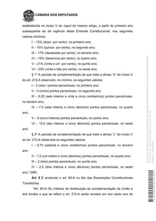 CÂMARA DOS DEPUTADOS
estabelecida no inciso V do caput do mesmo artigo, a partir do primeiro ano
subsequente ao da vigência desta Emenda Constitucional, nos seguintes
valores mínimos:
I – 12% (doze por cento), no primeiro ano;
lI – 15% (quinze por cento), no segundo ano;
III – 17% (dezessete por cento), no terceiro ano;
IV – 19% (dezenove por cento), no quarto ano;
V – 21% (vinte e um por cento), no quinto ano;
VI – 23% (vinte e três por cento), no sexto ano;
§ 1º A parcela da complementação de que trata a alínea “b” do inciso V
do art. 212-A observará, no mínimo, os seguintes valores:
I – 2 (dois ) pontos percentuais, no primeiro ano;
II – 5 (cinco) pontos percentuais, no segundo ano;
III – 6,25 (seis inteiros e vinte e cinco centésimos) pontos percentuais,
no terceiro ano;
IV – 7,5 (sete inteiros e cinco décimos) pontos percentuais, no quarto
ano;
V – 9 (nove inteiros) pontos percentuais, no quinto ano;
VI – 10,5 (dez inteiros e cinco décimos) pontos percentuais, no sexto
ano;
§ 2º A parcela da complementação de que trata a alínea “c” do inciso V
do art. 212-A observará os seguintes valores:
I – 0,75 (setenta e cinco centésimos) pontos percentuais, no terceiro
ano;
II – 1,5 (um inteiro e cinco décimos) pontos percentuais, no quarto ano;
III – 2 (dois) pontos percentuais, no quinto ano;
IV – 2,5 (dois inteiros e cinco décimos) pontos percentuais, no sexto
ano;” (NR)
Art. 9 É acrescido o art. 60-A no Ato das Disposições Constitucionais
Transitórias:
“Art. 60-A Os critérios de distribuição da complementação da União e
dos fundos a que se refere o art. 212-A serão revistos em seu sexto ano de
*CD208155816500*
DocumentoeletrônicoassinadoporProfessoraDorinhaSeabraRezende(DEM/TO),atravésdopontoSDR_56067,
naformadoart.102,§1º,doRICDc/coart.2º,doAto
daMesan.80de2016.
 