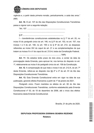 CÂMARA DOS DEPUTADOS
vigência e, a partir desta primeira revisão, periodicamente, a cada dez anos.”
(NR)
Art. 10. O art. 107 do Ato das Disposições Constitucionais Transitórias
passa a vigorar com a seguinte redação:
"Art. 107 . .......................................................................
.......................................................................................
§ 6º..............................................................................
I – transferências constitucionais estabelecidas no § 1º do art. 20, no
inciso III do parágrafo único do art. 146, no § 5º do art. 153, no art. 157, nos
incisos I e II do art. 158, no art. 159 e no § 6º do art. 212, as despesas
referentes ao inciso XIV do caput do art. 21 e as complementações de que
tratam os incisos IV e V do caput do art. 212-A, todos da Constituição Federal;
................................................................................"(NR)
Art. 11. Os estados terão prazo de dois anos, a contar da data da
promulgação desta Emenda, para aprovar lei, nos termos do disposto no art.
1º, relativamente ao inciso II do parágrafo único do art. 158 da Constituição.
Art. 12. A compensação de que trata o inciso II do art. 212-A, do art. 7º
desta Emenda, refere-se ao disposto nos §§ 2º e 3º do art. 91 do Ato das
Disposições Constitucionais Transitórias.
Art. 13. Esta Emenda Constitucional entra em vigor na data de sua
publicação, gerando efeitos financeiros a partir de 1º de janeiro de 2021.
Parágrafo único. Ficam mantidos os efeitos do art. 60 do Ato das
Disposições Constitucionais Transitórias, conforme estabelecido pela Emenda
Constitucional nº 53, de 19 de dezembro de 2006, até o início dos efeitos
financeiros desta Emenda Constitucional.
Brasília, 21 de julho de 2020.
DEPUTADA PROFESSORA DORINHA SEABRA REZENDE
Relatora
*CD208155816500*
DocumentoeletrônicoassinadoporProfessoraDorinhaSeabraRezende(DEM/TO),atravésdopontoSDR_56067,
naformadoart.102,§1º,doRICDc/coart.2º,doAto
daMesan.80de2016.
 
