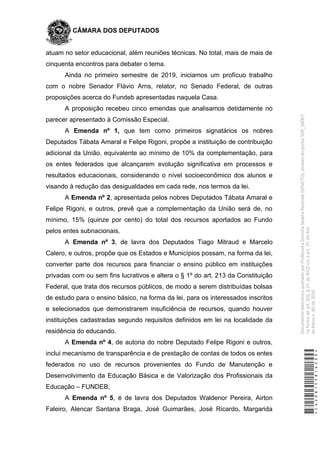 CÂMARA DOS DEPUTADOS
atuam no setor educacional, além reuniões técnicas. No total, mais de mais de
cinquenta encontros para debater o tema.
Ainda no primeiro semestre de 2019, iniciamos um profícuo trabalho
com o nobre Senador Flávio Arns, relator, no Senado Federal, de outras
proposições acerca do Fundeb apresentadas naquela Casa.
A proposição recebeu cinco emendas que analisamos detidamente no
parecer apresentado à Comissão Especial.
A Emenda nº 1, que tem como primeiros signatários os nobres
Deputados Tábata Amaral e Felipe Rigoni, propõe a instituição de contribuição
adicional da União, equivalente ao mínimo de 10% da complementação, para
os entes federados que alcançarem evolução significativa em processos e
resultados educacionais, considerando o nível socioeconômico dos alunos e
visando à redução das desigualdades em cada rede, nos termos da lei.
A Emenda nº 2, apresentada pelos nobres Deputados Tábata Amaral e
Felipe Rigoni, e outros, prevê que a complementação da União será de, no
mínimo, 15% (quinze por cento) do total dos recursos aportados ao Fundo
pelos entes subnacionais.
A Emenda nº 3, de lavra dos Deputados Tiago Mitraud e Marcelo
Calero, e outros, propõe que os Estados e Municípios possam, na forma da lei,
converter parte dos recursos para financiar o ensino público em instituições
privadas com ou sem fins lucrativos e altera o § 1º do art. 213 da Constituição
Federal, que trata dos recursos públicos, de modo a serem distribuídas bolsas
de estudo para o ensino básico, na forma da lei, para os interessados inscritos
e selecionados que demonstrarem insuficiência de recursos, quando houver
instituições cadastradas segundo requisitos definidos em lei na localidade da
residência do educando.
A Emenda nº 4, de autoria do nobre Deputado Felipe Rigoni e outros,
inclui mecanismo de transparência e de prestação de contas de todos os entes
federados no uso de recursos provenientes do Fundo de Manutenção e
Desenvolvimento da Educação Básica e de Valorização dos Profissionais da
Educação – FUNDEB;
A Emenda nº 5, é de lavra dos Deputados Waldenor Pereira, Airton
Faleiro, Alencar Santana Braga, José Guimarães, José Ricardo, Margarida
*CD208155816500*
DocumentoeletrônicoassinadoporProfessoraDorinhaSeabraRezende(DEM/TO),atravésdopontoSDR_56067,
naformadoart.102,§1º,doRICDc/coart.2º,doAto
daMesan.80de2016.
 