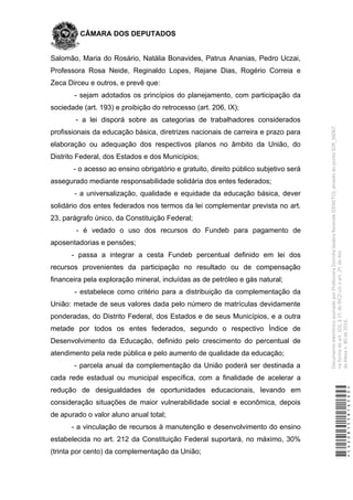 CÂMARA DOS DEPUTADOS
Salomão, Maria do Rosário, Natália Bonavides, Patrus Ananias, Pedro Uczai,
Professora Rosa Neide, Reginaldo Lopes, Rejane Dias, Rogério Correia e
Zeca Dirceu e outros, e prevê que:
- sejam adotados os princípios do planejamento, com participação da
sociedade (art. 193) e proibição do retrocesso (art. 206, IX);
- a lei disporá sobre as categorias de trabalhadores considerados
profissionais da educação básica, diretrizes nacionais de carreira e prazo para
elaboração ou adequação dos respectivos planos no âmbito da União, do
Distrito Federal, dos Estados e dos Municípios;
- o acesso ao ensino obrigatório e gratuito, direito público subjetivo será
assegurado mediante responsabilidade solidária dos entes federados;
- a universalização, qualidade e equidade da educação básica, dever
solidário dos entes federados nos termos da lei complementar prevista no art.
23, parágrafo único, da Constituição Federal;
- é vedado o uso dos recursos do Fundeb para pagamento de
aposentadorias e pensões;
- passa a integrar a cesta Fundeb percentual definido em lei dos
recursos provenientes da participação no resultado ou de compensação
financeira pela exploração mineral, incluídas as de petróleo e gás natural;
- estabelece como critério para a distribuição da complementação da
União: metade de seus valores dada pelo número de matrículas devidamente
ponderadas, do Distrito Federal, dos Estados e de seus Municípios, e a outra
metade por todos os entes federados, segundo o respectivo Índice de
Desenvolvimento da Educação, definido pelo crescimento do percentual de
atendimento pela rede pública e pelo aumento de qualidade da educação;
- parcela anual da complementação da União poderá ser destinada a
cada rede estadual ou municipal específica, com a finalidade de acelerar a
redução de desigualdades de oportunidades educacionais, levando em
consideração situações de maior vulnerabilidade social e econômica, depois
de apurado o valor aluno anual total;
- a vinculação de recursos à manutenção e desenvolvimento do ensino
estabelecida no art. 212 da Constituição Federal suportará, no máximo, 30%
(trinta por cento) da complementação da União;
*CD208155816500*
DocumentoeletrônicoassinadoporProfessoraDorinhaSeabraRezende(DEM/TO),atravésdopontoSDR_56067,
naformadoart.102,§1º,doRICDc/coart.2º,doAto
daMesan.80de2016.
 