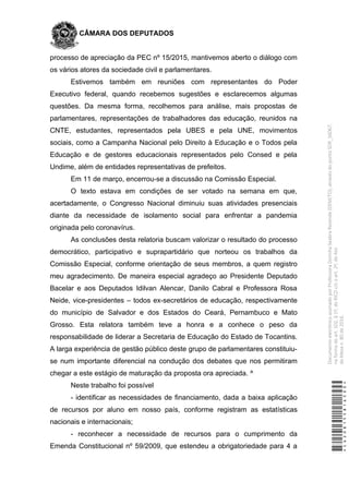 CÂMARA DOS DEPUTADOS
processo de apreciação da PEC nº 15/2015, mantivemos aberto o diálogo com
os vários atores da sociedade civil e parlamentares.
Estivemos também em reuniões com representantes do Poder
Executivo federal, quando recebemos sugestões e esclarecemos algumas
questões. Da mesma forma, recolhemos para análise, mais propostas de
parlamentares, representações de trabalhadores das educação, reunidos na
CNTE, estudantes, representados pela UBES e pela UNE, movimentos
sociais, como a Campanha Nacional pelo Direito à Educação e o Todos pela
Educação e de gestores educacionais representados pelo Consed e pela
Undime, além de entidades representativas de prefeitos.
Em 11 de março, encerrou-se a discussão na Comissão Especial.
O texto estava em condições de ser votado na semana em que,
acertadamente, o Congresso Nacional diminuiu suas atividades presenciais
diante da necessidade de isolamento social para enfrentar a pandemia
originada pelo coronavírus.
As conclusões desta relatoria buscam valorizar o resultado do processo
democrático, participativo e suprapartidário que norteou os trabalhos da
Comissão Especial, conforme orientação de seus membros, a quem registro
meu agradecimento. De maneira especial agradeço ao Presidente Deputado
Bacelar e aos Deputados Idilvan Alencar, Danilo Cabral e Professora Rosa
Neide, vice-presidentes – todos ex-secretários de educação, respectivamente
do município de Salvador e dos Estados do Ceará, Pernambuco e Mato
Grosso. Esta relatora também teve a honra e a conhece o peso da
responsabilidade de liderar a Secretaria de Educação do Estado de Tocantins.
A larga experiência de gestão público deste grupo de parlamentares constituiu-
se num importante diferencial na condução dos debates que nos permitiram
chegar a este estágio de maturação da proposta ora apreciada. ^
Neste trabalho foi possível
- identificar as necessidades de financiamento, dada a baixa aplicação
de recursos por aluno em nosso país, conforme registram as estatísticas
nacionais e internacionais;
- reconhecer a necessidade de recursos para o cumprimento da
Emenda Constitucional nº 59/2009, que estendeu a obrigatoriedade para 4 a
*CD208155816500*
DocumentoeletrônicoassinadoporProfessoraDorinhaSeabraRezende(DEM/TO),atravésdopontoSDR_56067,
naformadoart.102,§1º,doRICDc/coart.2º,doAto
daMesan.80de2016.
 