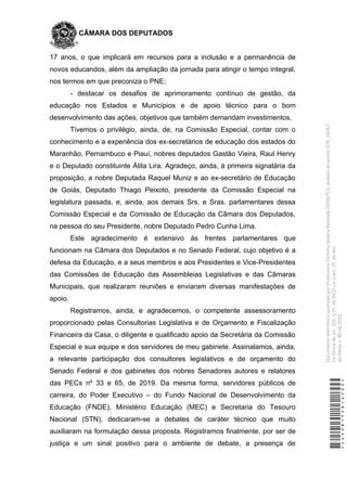 CÂMARA DOS DEPUTADOS
17 anos, o que implicará em recursos para a inclusão e a permanência de
novos educandos, além da ampliação da jornada para atingir o tempo integral,
nos termos em que preconiza o PNE;
- destacar os desafios de aprimoramento contínuo de gestão, da
educação nos Estados e Municípios e de apoio técnico para o bom
desenvolvimento das ações, objetivos que também demandam investimentos.
Tivemos o privilégio, ainda, de, na Comissão Especial, contar com o
conhecimento e a experiência dos ex-secretários de educação dos estados do
Maranhão, Pernambuco e Piauí, nobres deputados Gastão Vieira, Raul Henry
e o Deputado constituinte Átila Lira. Agradeço, ainda, à primeira signatária da
proposição, a nobre Deputada Raquel Muniz e ao ex-secretário de Educação
de Goiás, Deputado Thiago Peixoto, presidente da Comissão Especial na
legislatura passada, e, ainda, aos demais Srs. e Sras. parlamentares dessa
Comissão Especial e da Comissão de Educação da Câmara dos Deputados,
na pessoa do seu Presidente, nobre Deputado Pedro Cunha Lima.
Este agradecimento é extensivo às frentes parlamentares que
funcionam na Câmara dos Deputados e no Senado Federal, cujo objetivo é a
defesa da Educação, e a seus membros e aos Presidentes e Vice-Presidentes
das Comissões de Educação das Assembleias Legislativas e das Câmaras
Municipais, que realizaram reuniões e enviaram diversas manifestações de
apoio.
Registramos, ainda, e agradecemos, o competente assessoramento
proporcionado pelas Consultorias Legislativa e de Orçamento e Fiscalização
Financeira da Casa, o diligente e qualificado apoio da Secretária da Comissão
Especial e sua equipe e dos servidores de meu gabinete. Assinalamos, ainda,
a relevante participação dos consultores legislativos e de orçamento do
Senado Federal e dos gabinetes dos nobres Senadores autores e relatores
das PECs nº 33 e 65, de 2019. Da mesma forma, servidores públicos de
carreira, do Poder Executivo – do Fundo Nacional de Desenvolvimento da
Educação (FNDE), Ministério Educação (MEC) e Secretaria do Tesouro
Nacional (STN), dedicaram-se a debates de caráter técnico que muito
auxiliaram na formulação dessa proposta. Registramos finalmente, por ser de
justiça e um sinal positivo para o ambiente de debate, a presença de
*CD208155816500*
DocumentoeletrônicoassinadoporProfessoraDorinhaSeabraRezende(DEM/TO),atravésdopontoSDR_56067,
naformadoart.102,§1º,doRICDc/coart.2º,doAto
daMesan.80de2016.
 