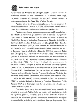 CÂMARA DOS DEPUTADOS
representação do Ministério da Educação, desde a primeira reunião de
audiências públicas, na qual compareceu o Dr. Antônio Paulo Vogel,
Secretário Executivo do Ministério da Educação, sendo contínuo o
acompanhamento pela Dra. Sylvia Cristina Toledo Gouveia.
Agradeço ainda as várias manifestações de apoio que chegaram de
assembleias legislativas, câmaras municipais e entidades da sociedade civil e
destaco o importante apoio prestado pelo Fórum dos governadores.
Agradecemos, ainda, a todos os expositores das audiências públicas e
às entidades e movimentos que acompanharam os debates e que para ele
contribuíram: a União Nacional dos Dirigentes Municipais de Educação
(UNDIME), o Conselho Nacional de Secretários de Educação (CONSED), a
Confederação Nacional dos Trabalhadores em Educação (CNTE), o Conselho
Nacional de Educação (CNE), o Fórum Nacional de Conselhos Estaduais de
Educação(FNCE), a União dos Conselhos Municipais de Educação (UNCME),
a Campanha Nacional pelo Direito à Educação (CNDE), o movimento Todos
pela Educação (TPE), o Movimento Interfóruns de Educação Infantil do Brasil
(MIEIB), a Associação Nacional de Pesquisadores em Financiamento da
Educação (FINEDUCA), a Associação Nacional de Pós-Graduação e Pesquisa
em Educação (ANPED), a Associação Nacional de Política e Administração da
Educação (ANPAE), o Insper, o Instituto de Pesquisa Econômica Aplicada
(IPEA), a Associação Brasileira de Municípios (ABM), a Frente Nacional de
Prefeitos (FNP), a Confederação Nacional de Municípios (CNM), o Comitê
Nacional de Secretários da Fazenda, Finanças, Receitas ou Tributação dos
Estados e Distrito Federal (COMSEFAZ),o Tribunal de Contas da União (TCU),
o Instituto Rui Barbosa (IRB), o Instituto Brasileiro de Geografia e Estatística
(IBGE), o Instituto Nacional de Estudos e Pesquisas Educacionais Anísio
Teixeira (INEP) e a Organização das Nações Unidas para a Educação, a
Ciência e a Cultura (Unesco).
Finalmente, quero fazer dois agradecimentos muito especiais. O
primeiro, ao presidente Rodrigo Maia, que desde o início dos trabalhos, ainda
na legislatura passada, concorreu para o melhor ambiente possível de
discussão de propostas e garantiu tranquilidade e observância do regular
processo legislativo, inclusive com a ampliação do prazo de emendas. Além
*CD208155816500*
DocumentoeletrônicoassinadoporProfessoraDorinhaSeabraRezende(DEM/TO),atravésdopontoSDR_56067,
naformadoart.102,§1º,doRICDc/coart.2º,doAto
daMesan.80de2016.
 