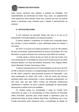 CÂMARA DOS DEPUTADOS
disso, buscou caminhos para viabilizar a proposta de ampliação, com
sustentabilidade, da contribuição da União. Faço, ainda, um agradecimento
muito especial ao nobre Senador Flávio Arns, parceiro que com sua postura
serena e ponderada muito contribuiu para o debate e aprimoramento da
proposta.
II - VOTO DA RELATORA
O voto baseia-se na discussão desses três anos e no que já foi
apresentado à Comissão Especial, com pequenos ajustes.
É preciso destacar a importância do Fundeb para a educação básica
das crianças e jovens brasileiros e para viabilização desta por estados e
municípios.
Em 2019, os recursos do Fundeb equivaleram a cerca de 156,3 bilhões
de reais, provenientes, predominantemente do tesouro dos Estados, DF e dos
Municípios, os quais contribuem com noventa por cento (90%) do montante.
A União aporta o mínimo de dez por cento do valor dos fundos, com
uma contribuição de 14,34 bilhões de reais em 2019. Esses recursos da União
alcançam apenas a um terço dos Estados: Amazonas, Pará, Alagoas, Bahia,
Ceará, Maranhão, Paraíba, Pernambuco e Piauí.
O esforço macroeconômico do Fundeb estabilizou-se em torno de 2,3%
do PIB no decorrer do tempo e a complementação da União no valor de 0,2 %
do PIB. Assim, propomos, após proveitoso processo de negociação - uma
maior participação da União: 23% (vinte e três por cento) dos recursos
aportados pelos entes subnacionais, a serem alcançados gradualmente, em
seis anos, para que esta melhor cumpra sua atribuição constitucional
redistributiva e supletiva, de forma a garantir equalização de oportunidades
educacionais e padrão mínimo de qualidade.
Foi também levado em consideração o papel do Fundeb como
instrumento de apoio e de concretização do Plano Nacional de Educação
(PNE) 2014-2024, aprovado após amplo debate e significativo apoio de
praticamente todas as forças políticas desta Casa. Acreditamos que o novo
Fundeb permanente pode impulsionar tanto a consolidação da adoção do
*CD208155816500*
DocumentoeletrônicoassinadoporProfessoraDorinhaSeabraRezende(DEM/TO),atravésdopontoSDR_56067,
naformadoart.102,§1º,doRICDc/coart.2º,doAto
daMesan.80de2016.
 