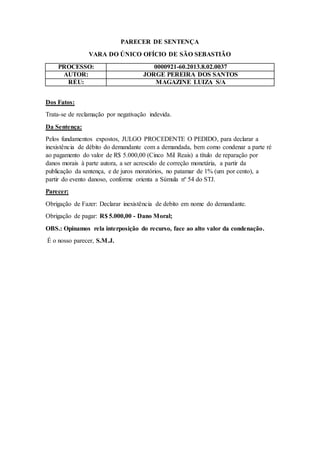 PARECER DE SENTENÇA
VARA DO ÚNICO OFÍCIO DE SÃO SEBASTIÃO
PROCESSO: 0000921-60.2013.8.02.0037
AUTOR: JORGE PEREIRA DOS SANTOS
RÉU: MAGAZINE LUIZA S/A
Dos Fatos:
Trata-se de reclamação por negativação indevida.
Da Sentença:
Pelos fundamentos expostos, JULGO PROCEDENTE O PEDIDO, para declarar a
inexistência de débito do demandante com a demandada, bem como condenar a parte ré
ao pagamento do valor de R$ 5.000,00 (Cinco Mil Reais) a título de reparação por
danos morais à parte autora, a ser acrescido de correção monetária, a partir da
publicação da sentença, e de juros moratórios, no patamar de 1% (um por cento), a
partir do evento danoso, conforme orienta a Súmula nº 54 do STJ.
Parecer:
Obrigação de Fazer: Declarar inexistência de debito em nome do demandante.
Obrigação de pagar: R$ 5.000,00 - Dano Moral;
OBS.: Opinamos rela interposição do recurso, face ao alto valor da condenação.
É o nosso parecer, S.M.J.
 