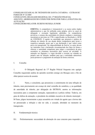 CONSELHO ESTADUAL DE TRÂNSITO DE SANTA CATARINA – CETRAN/SC
PARECER Nº 32/2005
CONSULENTE: DELEGADO REGIONAL DA 17ª REGIÃO POLICIAL
ASSUNTO: ABORDAGEM DO CONDUTOR INFRATOR PARA LAVRATURA DA
AUTUAÇÃO
CONSELHEIRO RELATOR: RUBENS MUSEKA JUNIOR
EMENTA: A competência é irrenunciável e se exerce pelos órgãos
administrativos a que foi atribuída como própria, salvo os casos de
delegação e avocação legalmente admitidos. As competências
privativas e comuns das autoridades de trânsito estaduais e municipais
encontram-se previstas no CTB e especificadas na Resolução n. 66/98
do CONTRAN. O agente ou autoridade que presencia a prática de
infração de trânsito de sua alçada detém competência para lavrar a
respectiva autuação, posto que a sua declaração é que valerá como
prova da transgressão. Na impossibilidade de fazê-lo, os autos devem
ser instruídos com a declaração circunstanciada dos fatos de forma a
oferecer a autoridade competente para julgar a consistência da peça
acusatória os elementos necessários para exercer tal atividade. A
autuação em flagrante é a regra devendo a exceção ser relatada no
próprio auto de infração, também para que a autoridade admonitora
possa promover o julgamento da autuação de forma criteriosa.
I. Consulta:
1. O Delegado Regional da 17ª Região Policial frequenta este egrégio
Conselho requerendo análise de episódio ocorrido consigo em Brusque com o fito de
obter parecer acerca do assunto.
2. Narra, o consulente, que presenciou o cometimento de uma infração de
trânsito, mais precisamente um avanço de sinal vermelho do semáforo, e, na qualidade
de autoridade de trânsito, por delegação do DETRAN, anotou as informações
necessárias para a competente autuação, repassando-as à polícia militar. Todavia, em
grau de defesa da autuação, o presidente da entidade executiva do trânsito municipal -
B-Trans, julgou inconsistente a peça acusatória em virtude do agente que a lavrou não
ter presenciado a infração e não ter sido, o acusado, abordado no momento da
transgressão.
II. Fundamentação técnica:
II.I. Preliminarmente: necessidade de abstração do caso concreto para responder a
 