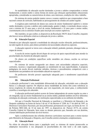 As modalidades de educação escolar destinadas a jovens e adultos compreendem o ensino
fundamental, o ensino médio e outras formas de ensino que ofereçam oportunidades educacionais
apropriadas, consideradas as características do aluno, seus interesses, condições de vida e trabalho.
       Os sistemas de ensino poderão manter cursos e exames supletivos que compreendam a base
nacional comum do currículo, habilitando ao prosseguimento de estudos em caráter regular.
       A exigência para matrícula de alunos nos cursos de ensino fundamental supletivo e ensino
médio destinados a jovens e adultos está condicionada, quanto à idade, à conclusão desses cursos,
com o mínimo de 15 anos para o nível de ensino fundamental e 18 anos para o ensino médio,
coerentemente com os mínimos fixados para inscrição aos exames supletivos.
      São mantidos, no que couber, os dispositivos da Resolução 386/91 deste Conselho, enquanto
não houver novas definições relativas à educação de jovens e adultos.
       II.    Educação Especial
Entende-se por educação especial a modalidade de educação escolar oferecida, preferencialmente,
na rede regular de ensino, para alunos portadores de necessidades educativas especiais.
       A educação especial se inicia com a educação infantil, podendo, portanto, abranger todas as
etapas de ensino.
       A escola de ensino regular deverá dispor de serviços de apoio especializado para atender às
peculiaridades da clientela de educação especial.
       Os alunos em condições específicas serão atendidos em classes, escolas ou serviços
especializados.
       Os sistemas de ensino assegurarão aos alunos com necessidades educativa especiais,
currículos, recursos e organização adequados ao atendimento de suas especificidades. A proposta
pedagógica da escola deverá explicitar métodos, técnicas e procedimentos compatíveis com o
atendimento aos portadores de necessidades educativas especiais.
       Os professores deverão possuir capacitação adequada para o atendimento especializado
necessário.
       III.    Educação Profissional
A educação profissional é uma modalidade diferenciada de educação, articulada com a educação
básica e a educação superior. Os objetivos dessa modalidade de ensino têm como referência as
novas exigências do sistema de produção, que vem requerendo, em maior grau, o conhecimento
científico e tecnológico do educando.
        A educação profissional poderá ocorrer de forma independente do ensino regular ou estar a
ele integrada, seja ao ensino fundamental ou ao ensino médio, podendo também envolver diferentes
estratégias de educação continuada, em instituições especializadas ou no ambiente de trabalho.
        Até que o Conselho Nacional de Educação se manifeste e o Ministério da Educação e do
Desporto estabeleça na forma do Inciso I do art. 6º do Decreto nº 2208, de 17 de abril de 1997, as
Diretrizes Curriculares Nacionais, por área profissional, permanecem em vigor, na forma do Art. 12
da Portaria MEC-646, de 14 de maio de 1997, os dispositivos do Parecer 45/72, do extinto
Conselho Federal de Educação, bem como os demais pareceres que, baseados em sua doutrina,
criaram habilitações profissionais de nível técnico.
      Após o estabelecimento das referidas diretrizes curriculares nacionais para o ensino técnico
pelo Ministério da Educação e Desporto, este Conselho emitirá orientações complementares.
       IV.    Educação Rural
Na oferta de educação básica para a população rural, os sistemas de ensino promoverão as
adaptações necessárias à sua adequação às peculiaridades da vida rural e de cada região,
 
