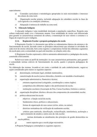 especialmente:
       a)     Conteúdos curriculares e metodologias apropriadas às reais necessidades e interesses
            dos alunos da zona rural;
       b)      Organização escolar própria, incluindo adequação do calendário escolar às fases do
            ciclo agrícola e às condições climáticas;
       c)        Adequação à natureza do trabalho na zona rural.
       V.       Educação Indígena
       A educação indígena é uma modalidade destinada a populações específicas. Respeita uma
cultura tradicional ainda viva e fortemente atuante. Essa modalidade de ensino será diferenciada
para garantir as características estruturais da cultura, a manutenção de seus valores e costumes e a
língua do respectivo povo indígena.
       2.2.4.       Regimento Escolar e proposta pedagógica da escola
       O Regimento Escolar é o documento que define os ordenamentos básicos da estrutura e do
funcionamento da escola, devendo conter os princípios educacionais que orientam as atividades de
cada nível de ensino oferecido, bem como registra o compromisso formal dos diferentes segmentos
da escola para com a comunidade na qual está inserida e as relações entre eles.
       O Regimento Escolar expressará a efetiva autonomia administrativa e pedagógica da escola,
construída coletivamente.
        Referir-se-á tanto ao perfil da instituição e às suas características permanentes, para garantir
á comunidade normas estáveis de funcionamento da escola, quanto à proposta pedagógica da
escola.
Na elaboração das normas, levando-se em conta a realidade de cada estabelecimento, sugere-se
sejam considerados pelo menos os seguintes aspectos:
       a)        denominação, instituição legal, entidade mantenedora;
       b)        caracterização da escola (cursos oferecidos, clientela a ser atendida e localização);
       c)        organização administrativa, financeira e técnica;
            ·       estrutura organizacional (colegiados, coordenações e outros órgãos)
            ·       competência dos diferentes órgãos e dos profissionais da escola;
            ·       instituições escolares (Associação de Pais, Caixas Escolares, Grêmios e outros);
       d)        organização disciplinar: direitos e deveres dos componentes da comunidade escolar;
       e)        política educacional da escola:
            ·       objetivos e função social da escola;
            ·       fundamentos éticos, políticos e educacionais;
            ·       formas de organização de seus cursos (ciclos, séries, ou outras);
            ·       diretrizes norteadoras da verificação de rendimento escolar;
            ·       critérios para matrícula, classificação, reclassificação, transferência, aceleração e
                  aproveitamento de estudos e outros atos da vida escolar;
       f)               normas destinadas ao atendimento dos princípios de gestão democrática na
            escola pública;
       g)                outros aspectos que a escola julgar necessários.
       A Proposta Pedagógica contemplará os seguintes aspectos:
 