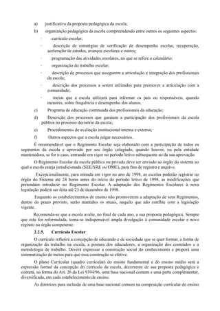 a)       justificativa da proposta pedagógica da escola;
       b)       organização pedagógica da escola compreendendo entre outros os seguintes aspectos:
            ·      currículo escolar;
            ·       descrição de estratégias de verificação de desempenho escolar, recuperação,
                 aceleração de estudos, avanços escolares e outros;
            ·      programação das atividades escolares, no que se refere a calendário;
            ·      organização do trabalho escolar;
            ·      descrição de processos que assegurem a articulação e integração dos profissionais
                 da escola;
            ·      descrição dos processos a serem utilizados para promover a articulação com a
                 comunidade;
            ·      meios que a escola utilizará para informar os pais ou responsáveis, quando
                 menores, sobre frequência e desempenho dos alunos.
       c)        Programa de educação continuada dos profissionais da educação;
       d)      Descrição dos processos que garatam a participação dos profissionais da escola
            pública no processo decisório da escola;
       e)        Procedimentos de avaliação institucional interna e externa;
       f)        Outros aspectos que a escola julgar necessários.
      É recomendável que o Regimento Escolar seja elaborado com a participação de todos os
segmentos da escola e aprovado por seu órgão colegiado, quando houver, ou pela entidade
mantenedora, se for o caso, entrando em vigor no período letivo subsequente ao da sua aprovação.
        O Regimento Escolar da escola pública ou privada deve ser enviado ao órgão do sistema ao
qual a escola esteja jurisdicionada (SEE/SRE ou OME), para fins de registro e arquivo.
         Excepcionalmente, para entrada em vigor no ano de 1998, as escolas poderão registrar no
órgão do Sistema até 24 horas antes do início do período letivo de 1998, as modificações que
pretendam introduzir no Regimento Escolar. A adaptação dos Regimentos Escolares à nova
legislação poderá ser feita até 23 de dezembro de 1998.
       Enquanto os estabelecimentos de ensino não promoverem a adaptação de seus Regimentos,
dentro do prazo previsto, serão mantidos os atuais, naquilo que não conflite com a legislação
vigente.
       Recomenda-se que a escola avalie, no final de cada ano, a sua proposta pedagógica. Sempre
que esta for reformulada, torna-se indispensável ampla divulgação à comunidade escolar e novo
registro no órgão competente.
       2.2.5.      Currículo Escolar
       O currículo refletirá a concepção de educando e de sociedade que se quer formar, a forma de
organização do trabalho na escola, a postura dos educadores, a organização dos conteúdos e a
metodologia de trabalho. Deverá expressar a construção social do conhecimento e proporá uma
sistematização de meios para que essa construção se efetive.
        O plano Curricular (quadro curricular) do ensino fundamental e do ensino médio será a
expressão formal da concepção do currículo da escola, decorrente de sua proposta pedagógica e
conterá, na forma do Art. 26 da Lei 9394/96, uma base nacional comum e uma parte complementar,
diversificada, em cada estabelecimento de ensino.
       As diretrizes para inclusão de uma base nacional comum na composição curricular do ensino
 