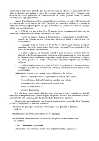 fundamental e médio serão definidas pelo Conselho Nacional de Educação, a quem cabe deliberar
sobre as diretrizes curriculares, a partir de propostas oferecidas pelo MEC. Enquanto essas
diretrizes não forem publicadas, os estabelecimentos de ensino poderão utilizar as normas
estabelecidas na legislação anterior.
       A parte diversificada do currículo tem por objetivo permitir que em cada região seja possível
incorporar estudos de interesse da sociedade, da cultura, da economia e da clientela. A orientação
sobre essa parte será expedida pelo CEE, após manifestação do Conselho Nacional de Educação
sobre a base nacional comum.
     A Lei 9394/96, nos seus artigos 26 e 27, destaca alguns componentes da base nacional
comum e da parte diversificada ensino fundamental, tais como:
       ·          o estudo da língua portuguesa e da matemática, o conhecimento do mundo físico e
               natural e da realidade social e política, especialmente do Brasil, o ensino da arte e da
               educação física;
       ·          a educação física, na forma do § 3º, do Art. 26, deverá estar integrada à proposta
               pedagógica da escola, ajustar-se-á às faixas etárias e às condições da população escolar,
               sendo facultativa nos cursos noturnos;
       ·           o ensino religioso, de matrícula facultativa para os alunos, constitui disciplina
               obrigatória dos horários das escolas públicas de ensino fundamental e é parte integrante
               da formação básica do cidadão, assegurado o respeito à diversidade cultural e religiosa
               do Brasil, podendo as escolas confessionais organizá-lo segundo sua orientação
               religiosa;
       ·          a inclusão, obrigatoriamente, a partir da 5ª série, do ensino de pelo menos uma língua
               estrangeira moderna, cuja escolha ficará a cargo da comunidade escolar, dentro de suas
               possibilidades.
       A Lei permite destacar que a etapa de ensino médio deverá dar ênfase a:
           ·      educação tecnológica básica, o significado das ciências, letras e artes;
           ·      processo histórico de transformação da sociedade e da cultura;
           ·      língua portuguesa como instrumento de comunicação;
           ·      acesso ao conhecimento e
           ·      exercício da cidadania.
       Em relação ao ensino médio a Lei determina, ainda, que no plano curricular seja incluída
uma língua estrangeira moderna, como disciplina obrigatória, escolhida pela comunidade escolar, e
optativamente, uma segunda, dentro das possibilidades da instituição de ensino.
        Os conteúdos, as metodologias e as formas de avaliação serão organizadas de tal forma que,
ao final do ensino médio, o educando demonstre:
    I.domínio dos princípios científicos e tecnológicos que presidem a produção
      moderna;

   II.conhecimento das formas contemporâneas de linguagem;

  III.domínio dos conhecimentos de Filosofia e Sociologia necessários ao exercício
      da cidadania.

       2.2.6.        Formas de organização
       A Lei confere aos sistemas de ensino a mais ampla liberdade de organização.
 