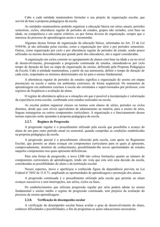 Cabe a cada entidade mantenedora formular o seu projeto de organização escolar, que
servirá de base à proposta pedagógica da escola.
        As entidades mantenedoras poderão organizar a educação básica em séries anuais, períodos
semestrais, ciclos, alternância regular de períodos de estudos, grupos não seriados, com base na
idade, na competência e em outros critérios, ou por forma diversa de organização, sempre que o
interesse do processo de aprendizagem assim o recomendar.
        Algumas dessas formas de organização da educação básica, salientadas no Art. 23 da Lei
9394/96, já são utilizadas pelas escolas, como a organização por série e por períodos semestrais.
Outras, como organização por ciclo e por alternância regular de períodos de estudo, sendo pouco
utilizadas ou mesmo desconhecidas por grande parte dos educadores, são a seguir consideradas.
       A organização em ciclos consiste no agrupamento de alunos com base na idade e ou no nível
de desenvolvimento, pressupondo a progressão continuada de estudos, entendendo-se por ciclo
tempo de duração da fase ou etapa de organização do ensino, definindo pela Proposta Pedagógica
da Escola. Cabe à entidade mantenedora, a partir da sua autonomia, definir o tempo de duração de
cada ciclo, respeitados os mínimos determinados em lei para o ensino fundamental.
        A alternância regular de períodos de estudos significa a organização do ensino em etapas
presenciais na escola e outras em ambientes exteriores, de forma seqüencial. Os momentos de
aprendizagem em ambientes externos à escola são orientados e supervisionados por professor, com
registros de freqüência e avaliação do aluno.
       O regime de alternância aplica-se a situações em que é possível a incorporação e valorização
da experiência extra-escolar, combinada com estudos realizados na escola.
        As escolas podem organizar classes ou turmas com alunos de séries, períodos ou ciclos
distintos, desde que com níveis equivalentes de adiantamento na matéria, para o ensino de artes,
línguas estrangeiras ou outros componentes curriculares. A organização e o funcionamento dessas
turmas especiais serão ajustadas à proposta pedagógica da escola.
       2.2.7.   Regimes de Progressão
       A progressão regular é o procedimento utilizado pela escola que possibilita o avanço do
aluno de um para outro período anual ou semestral, quando cumpridas as condições estabelecidas
na proposta pedagógica da escola.
       A progressão parcial é o procedimento oferecido pela escola, com apoio no Regimento
Escolar, que permite ao aluno avançar em componentes curriculares para os quais já apresente,
comprovadamente, domínio de conhecimento, possibilitando-lhe novas oportunidades de estudos
naqueles componentes nos quais apresente deficiências.
       Para esta forma de progressão, a nova LDB não coloca limitações quanto ao número de
componentes curriculares de aprendizagem, tendo em vista que esta será uma decisão da escola,
consideradas as possibilidades do aluno e da instituição escolar.
       Nesses aspectos, inova e aperfeiçoa a conhecida figura da dependência prevista na Lei
Federal nº 5692 de 11.8.71, ampliando as oportunidades de aprendizagem e promoção dos alunos.
      A progressão continuada é o procedimento utilizado pela escola que permite ao aluno
avanços sucessivos e sem interrupções, nas séries, ciclos ou fases.
       Os estabelecimentos que utilizam progressão regular por série podem adotar no ensino
fundamental e ensino médio o regime de progressão continuada, sem prejuízo da avaliação do
processo de ensino-aprendizagem.
       2.2.8.   Verificação de desempenho escolar
      A verificação do desempenho escolar busca avaliar o grau de desenvolvimento do aluno,
conhecer dificuldades e possibilidades, a fim de programas as ações educacionais necessárias.
 