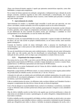 Aluno com desenvolvimento superior é aquele que apresenta características especiais, como altas
habilidades e comprovada competência.
Por se tratar de formas especiais de avaliação e progressão, é indispensável que a direção da escola
designe comissão, conforme sugerida no item sobre classificação e reclassificação, não só para
diagnosticar a necessidade de aplicação desses recursos, como também para proceder a avaliação
que cada situação requer.
       V – Aproveitamento de estudos
Aproveitamento de estudos é a faculdade legal concedida à escola para que aproveite, em seus
cursos e atividades, estudos realizados com êxito na própria escola ou em outras instituições.
O aproveitamento de estudos pode ser feito mediante apresentação de documento escolar referente
às séries, períodos, ciclos, etapas ou componentes curriculares nos quais o aluno obteve aprovação;
ou por deliberação de uma comissão da própria escola, que classifique o candidato no nível
correspondente ao seu desempenho, no caso de estudos não formais.
       VI – Histórico Escolar
O histórico escolar, de responsabilidade da escola, compreende o registro de dados de identificação
do aluno e de sua vida escolar no próprio estabelecimento, ou em outras escolas, tanto nacionais
quanto estrangeiros.
Constará do histórico escolar do aluno informação sobre o processo de classificação e/ou
reclassificação a que o aluno possa ter sido submetido na escola, incluindo aspectos descritivos do
seu desempenho.
No caso de transferência de aluno para outro estabelecimento, o histórico deverá conter informações
claras sobre sua vida escolar, para fins de classificação ou reclassificação. Recomenda-se uma
indicação da série, período, ciclo ou etapa a que correspondem os estudos feitos na escola.
       2.2.9.    Organização dos tempos escolares
Nos termos da Lei, já em 1998, o ano letivo será de 200 dias de efetivo trabalho escolar, com uma
carga horária anual mínima de 800 horas, excluído o tempo destinado aos recreios e exames finais,
quando houver. As 800 horas representam um total anual de 48.000 minutos.
A jornada escolar no ensino fundamental será de 4 horas de efetivo trabalho escolar, ou seja, 240
minutos diários, no mínimo.
Respeitada a carga horária de 800 horas anuais, os cursos noturnos de ensino regular podem definir
sua jornada diária de trabalho escolar, nos termos do § 1º do Art. 34 da Lei.
A duração de cada aula ou módulo-aula será definida pela entidade mantenedora, de acordo com as
conveniências de sua proposta pedagógica. A soma dos módulos-aula estabelecidos deve totalizar,
no mínimo, o previsto na legislação.
Cabe ao estabelecimento de ensino e às diferentes redes escolares elaborar seu Calendário Escolar e
assegurar o cumprimento dos dias letivos e horas de aula, na forma da legislação.
Com o fim de adequar-se às peculiaridades locais, inclusive às climáticas e econômicas, recomenda-
se que as diferentes redes escolares promovam esforços para articular e integrar os seus calendários
escolares.
Dias de efetivo trabalho escolar ou dias letivos são aqueles que envolvem professores e alunos de
cada turma em atividades de ensino e aprendizagem, de caráter obrigatório, independentemente do
local onde se realizem.
O efetivo trabalho escolar corresponde às atividades escolares realizadas na sala de aula e em outros
ambientes educativos, para trabalhos teóricos e práticos, necessários à plenitude da ação formadora,
desde que obrigatórias para todos os alunos e incluídas na proposta pedagógica da escola, com o
 