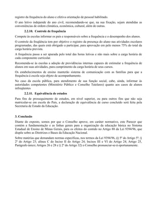 registro da frequência do aluno e efetiva orientação de pessoal habilitado.
O ano letivo independe do ano civil, recomendando-se que, na sua fixação, sejam atendidas as
conveniências de ordem climática, econômica, cultural, além de outras.
       2.2.10. Controle de frequência
Compete às escolas informar os pais e responsáveis sobre a frequência e o desempenho dos alunos.
O controle da freqüência tem por objetivo o registro da presença do aluno nas atividades escolares
programadas, das quais está obrigado a participar, para aprovação em pelo menos 75% do total da
carga horária prevista.
A frequência passa a ser apurada pelo total das horas letivas e não mais sobre a carga horária de
cada componente curricular.
Recomenda-se às escolas a adoção de providências internas capazes de estimular a frequência de
alunos em suas atividades, para cumprimento da carga horária de seus cursos.
Os estabelecimentos de ensino manterão sistema de comunicação com as famílias para que a
frequência à escola seja objeto de acompanhamento.
No caso da escola pública, para atendimento de sua função social, cabe, ainda, informar às
autoridades competentes (Ministério Público e Conselho Tutelares) quanto aos casos de alunos
infreqüentes
       2.2.11. Equivalência de estudos
Para fins de prosseguimento de estudos, em nível superior, ou para outros fins que não seja
matricular-se em escola do País, a declaração de equivalência de curso concluído será feita pela
Secretaria de Estado da Educação.


3. Conclusão
Diante do exposto, somos por que o Conselho aprove, em caráter normativo, este Parecer que
contém a fundamentação e as linhas gerais para a organização da educação básica no Sistema
Estadual de Ensino de Minas Gerais, para os efeitos do contido no Artigo 88 da Lei 9394/96, que
dispõe sobre as Diretrizes e Bases da Educação Nacional.
Sobre matérias que demandam normas específicas, nos termos da Lei 9394/96, (§ 5º do Artigo 5º; §
2º do Artigo 23; alínea C do Inciso II do Artigo 24; Incisos III e VI do Artigo 24; Artigo 25,
Parágrafo único; Artigos 26 e 28 e § 2º do Artigo 32) o Conselho pronunciar-se-á oportunamente.
 
