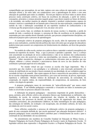 compartilhadas que pressupõem, de um lado, ruptura com uma cultura de reprovação e com uma
educação elitista e, de outro lado, um compromisso com a aprendizagem do aluno e com uma
educação de qualidade para todos os cidadãos. Ela tem por objetivo envolver todos os atores desse
processo numa construção coletiva, em busca da excelência da educação, a partir de valores,
concepções, princípios e crenças presentes naquele grupo e que dizem respeito ao futuro do homem
e da sociedade, sua melhor maneira de adquirir, transmitir e produzir conhecimentos capazes de
orientar e motivar a caminhada do ser humano para a busca de sua auto-realização, compreensão do
sentido da vida e elaboração consolidada de um repertório saudável de conhecimentos e de
vivências que lhe proporcionem a alegria de viver, de amar e de servir.
       O que ocorre, hoje, no cotidiano da maioria de nossas escolas é a dispersão, a perda do
sentido do todo, a ausência de sinergia e a presença de ilhas de excelência ou de mediocridade,
sustentadas por uma espinha dorsal chamada currículo, que procura compartimentar disciplinas, em
indiscutível prejuízo para o processo de aprendizagem.
       A construção coletiva da proposta pedagógica da escola, além de representar um desafio
para os seus realizadores, constitui decisão política das mais relevantes que um grupo de educadores
poderia tomar para assumir um compromisso de fortalecimento da cidadania, em favor das gerações
emergentes.
        No modelo da velha escola, ensinar era a palavra chave e aprender a natural conseqüência do
domínio do repertório do mestre. Hoje, o que se procura é aprender a aprender. Isto é, o esforço
está concentrado na produção de novos conhecimentos e não só no domínio dos conhecimentos
passados, pois estes são acessíveis a todos nas enciclopédias, nos museus, nas bibliotecas ou na
“Internet”. Saber encontrá-los, distinguir os conhecimentos relevantes para as questões que nos
afligem, elaborar e criticar situações e posicionar-se diante do novo ou dos desafios da vida
constituem o principal papel da nova educação.
                 No mundo virtual em que vivemos as escolas têm lugar importante. Mas é
necessário que elas mudem o seu paradigma e se submetam a uma renovação permanente em
termos de redefinição de sua missão e busca constante de sua identidade, de seu verdadeiro papel na
sociedade de hoje e de amanhã. Que sejam capazes de fazer a autocrítica de suas práticas e deixem
de ser escolas congeladas numa postura autoritária e, por vezes até terrorista, de provas, reprovação,
repetência e submissão. Modelo tirânico de destruição da auto-estima, da curiosidade, da
cooperação, do respeito mútuo, da responsabilidade, do compromisso, da autonomia, do bom
caráter e da alegria de aprender.
       A proposta pedagógica nasce do movimento de “ação-reflexão-ação” que nunca estará
pronto e acabado. É um trabalho pedagógico construído e vivenciado em todos os momentos por
todos os envolvidos no processo educativo da escola.
        A elaboração da proposta pedagógica – mecanismo importante de gestão democrática –
passa, portanto, pela reflexão coletiva dos princípios básicos que fundamentam as definições: das
finalidades da escola, da estrutura organizacional, das relações de trabalho, da relação
aluno/professor, dos processos de decisão, do tempo escolar, da organização dos alunos, dos
conteúdos curriculares, dos procedimentos didáticos, da linha metodológica da ação pedagógica,
das estratégias de trabalho, de avaliação e de recuperação, das atividades culturais, do lazer, das
atividades de convívio social e outros.
        Essas reflexões conduzirão o processo de elaboração coletiva da proposta pedagógica e
partir de uma concepção definida de: que escola queremos? que educação desejamos oferecer? A
proposta pedagógica assim concebida poderá contribuir para o fortalecimento da escola e para a
construção de sua identidade e de sua autonomia.
        No entendimento dos membros do Conselho Estadual de Educação de Minas Gerais, a
Proposta Pedagógica da Escola (Projeto Pedagógico da Escola) é parte do Regimento Escolar. O
legislador utilizou duas expressões: o Regimento Escolar e a Proposta Pedagógica da Escola. No
 