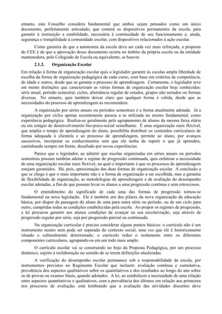 entanto, este Conselho considera fundamental que ambos sejam pensados como um único
documento, perfeitamente articulado, que conterá os dispositivos permanentes da escola, para
garantir à instituição a estabilidade, necessária à continuidade de seu funcionamento e, ainda,
segurança e tranqüilidade à comunidade escolar, com dispositivos relacionados à ação escolar.
      Como garantia de que a autonomia da escola deva ser cada vez mais reforçada, a proposta
do CEE é de que a aprovação desse documento ocorra no âmbito da própria escola ou da entidade
mantenedora, pelo Colegiado de Escola ou equivalente, se houver.
       2.1.2.    Organização Escolar
Em relação à forma de organização escolar quis o legislador garantir às escolas ampla liberdade de
escolha da forma de organização pedagógica de cada curso, com base em critérios de competência,
de idade e outros, desde que se garanta o processo de aprendizagem. Certamente, o legislador teve
em mente distinções que caracterizam as várias formas de organização escolar hoje conhecidas:
série anual, período semestral, ciclos, alternância regular de estudos, grupos não seriados ou formas
diversas. No entanto, quis também deixar claro que qualquer forma é válida, desde que as
necessidades do processo de aprendizagem as recomendem.
       A organização por séries anuais ou períodos semestrais é a forma atualmente adotada. Já a
organização por ciclos apenas recentemente passou a se utilizada no ensino fundamental, como
experiência pedagógica. Realiza-se geralmente pelo agrupamento de alunos da mesma faixa etária
ou em estágio de desenvolvimento bio-psico-social semelhante. É uma organização mais flexível,
que amplia o tempo de aprendizagem do aluno, possibilita distribuir os conteúdos curriculares de
forma adequada à clientela e ao processo de aprendizagem, permite ao aluno, por avanços
sucessivos, incorporar os conhecimentos sem que ele tenha de repetir o que já aprendeu,
caminhando sempre em frente, desafiado por novas experiências.
       Parece que o legislador, ao admitir que escolas organizadas em séries anuais ou períodos
semestrais possam também adotar o regime de progressão continuada, quis enfatizar a necessidade
de uma organização escolar mais flexível, na qual o importante é que os processos de aprendizagem
estejam garantidos. Há, pois, aproximação das duas formas de organização escolar. A conclusão a
que se chega é que o mais importante não é a forma de organização a ser escolhida, mas a garantia
de flexibilidade de organização, as metodologias de aprendizagem e de avaliação do desempenho
escolar adotadas, a fim de que possam levar os alunos a uma progressão contínua e sem retrocessos.
        O entendimento do significado de cada uma das formas de progressão tornou-se
fundamental na nova legislação. Ele é também um dos pilares da nova organização da educação
básica, por dispor da passagem do aluno de uma para outra série ou período, ou de um ciclo para
outro, cumpridas todas as condições estabelecidas pela escola. Ao propor os regimes de progressão,
a lei procurou garantir aos alunos condições de avançar na sua escolarização, seja através de
progressão regular por série, seja por progressão parcial ou continuada.
       Na organização curricular é preciso considerar alguns pontos básicos: o currículo não é um
instrumento neutro nem pode ser separado do contexto social, uma vez que ele é historicamente
situado e culturalmente determinado; o currículo reduz o isolamento entre os diferentes
componentes curriculares, agrupando-os em um todo mais amplo.
      O currículo escolar vai se construindo no bojo da Proposta Pedagógica, por um processo
dinâmico, sujeito à reelaboração no sentido de se terem definições atualizadas.
        A verificação do desempenho escolar permanece sob a responsabilidade da escola, por
instrumentos previstos no Regimento Escolar que incluem: avaliação contínua e cumulativa,
prevalência dos aspectos qualitativos sobre os quantitativos e dos resultados ao longo do ano sobre
os de provas ou exames finais, quando adotados. A lei, ao estabelecer a necessidade de uma relação
entre aspectos quantitativos e qualitativos, com a prevalência dos últimos em relação aos primeiros
nos processos de avaliação, está lembrando que a avaliação das atividades discentes deve
 