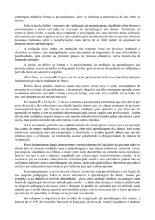 contemplar múltiplas formas e procedimentos, além de enfatizar a importância de uns sobre os
demais.
       Cabe à escola definir o processo de verificação da aprendizagem, decidindo sobre formas e
procedimentos a serem utilizados na avaliação da aprendizagem dos alunos. Entretanto, no
exercício desse direito, a escola deve considerar a participação dos seus docentes nessa definição,
não somente por uma exigência da Lei, mas também pelo reconhecimento decorrente das inúmeras
pesquisas realizadas sobre a co-participação como forma de se obter padrão de qualidade no
processo ensino-aprendizagem.
        A avaliação deve, então, ser entendida não somente como um processo destinado a
classificar os alunos, mas principalmente como mecanismo de diagnóstico de suas dificuldades e
possibilidades, para orientar os próximos passos do processo educativo, como mecanismo de
formação, portanto.
        A escola, ao definir as formas e os procedimentos de avaliação da aprendizagem que
pretende adotar, deverá incluí-los no Regimento Escolar, pois só assim eles poderão ser utilizados a
partir do início do ano letivo seguinte.
      Além disso, é recomendável que a escola avalie permanentemente seus procedimentos para
fundamentar possíveis mudanças no futuro.
       Dentro dessa questão, insere-se ainda uma outra, como parte e como conseqüência do
processo de avaliação da aprendizagem: a recuperação daqueles que não conseguem aprender como
os métodos adotados, num determinado espaço de tempo, uma aula, uma unidade, um período, um
ano, um semestre ou até mesmo um ciclo.
        Os incisos IV e IX do Art. 3º da Lei chamam a atenção para a tolerância que deve haver por
parte da escola e dos educadores em relação àqueles alunos que, em algum momento do processo
ensino-aprendizagem, não tiveram as necessárias condições para aprender o que deveriam ter
aprendido no tempo e com os métodos determinados pela escola e pelos seus profissionais. Podem
não ter tido condições naquele tempo e com aqueles métodos determinados pelos educadores e pela
escola, mas podem aprender em outro tempo e com outros métodos.
        A Lei recomenda, portanto, aos estabelecimentos de ensino prover meios para a recuperação
dos alunos de menor rendimento e, aos docentes, zelar pela aprendizagem dos alunos, bem como
estabelecer estratégias para sua recuperação e, finalmente, é taxativa quando afirma que um dos
critérios para a verificação do rendimento escolar compreende a obrigatoriedade de estudos de
recuperação.
        Esses determinantes legais demonstram o reconhecimento do legislador de que nem todos os
alunos têm as mesmas condições para a aprendizagem e que alguns podem ter carências físicas,
psicológicas, cognitivas ou afetivas, a maior parte delas decorrentes do contexto sócio-econômico
familiar em que vivem e estudam, impedindo que tenham igual desenvolvimento escolar. A lei
reconhece que os métodos rotineiramente utilizados pela escola e seus educadores podem não ser
suficientes para provocar a aprendizagem dos alunos, razão pela qual define e determina que cabe à
escola e aos educadores tomar todas as providências para que o aluno aprenda.
       Conseqüentemente, a escola deverá oferecer, dentro das suas possibilidades e em função de
sua proposta pedagógica, todos os meios necessários à aprendizagem do aluno. Assim, por
exemplo, se ao término do período determinado - ciclo, série, unidade, módulo, ou qualquer outra
forma de organização do ensino adotada pela escola – o aluno não alcança o mínimo estabelecido
na proposta pedagógica da escola para a obtenção do padrão de qualidade por ela definido, nada
impede que a escola ofereça quantas oportunidades julgar convenientes para que o aluno aprenda o
que deveria ter aprendido, no tempo ou no período considerado.
       Ao referir-se à importância dos estudos de recuperação da aprendizagem dos alunos, o
Parecer de nº 5/97 do Conselho Nacional de Educação, da lavra do ilustre Conselheiro e também
 