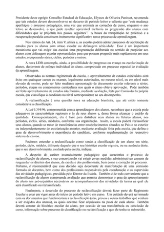 Presidente deste egrégio Conselho Estadual de Educação, Ulysses de Oliveira Panisset, recomenda
que tais estudos devem desenvolver-se no decurso do período letivo e salienta que “esta mudança
aperfeiçoa o processo pedagógico, uma vez que estimula as correções de curso, enquanto o ano
letivo se desenvolve, o que pode resultar apreciável melhoria na progressão dos alunos com
dificuldades que se projetam nos passos seguintes”. A busca da recuperação no processo e a
recuperação paralela constituem instrumento significativo nesse processo de aprendizagem.
       Nos termos do Art. 24, item V, alínea a, as escolas podem adotar processos de aceleração de
estudos para os alunos com atraso escolar ou defasagem série-idade. Esse é um importante
mecanismo que vai exigir das escolas uma programação deliberada no sentido de propiciar aos
alunos com defasagem escolar oportunidades para que possam progredir mais rapidamente em seus
estudos, recuperando séries, ciclos, períodos e outros.
       A nova LDB contempla, ainda, a possibilidade de progresso ou avanço na escolarização de
alunos, decorrente de esforço individual do aluno, comprovado em processo especial de avaliação
da aprendizagem.
        Observadas as normas regimentais da escola, o aproveitamento de estudos concluídos com
êxito em quaisquer cursos ou exames, legalmente autorizados, no mesmo nível, ou em nível mais
elevado de ensino, pode ser feito mediante apresentação de documento escolar referente a séries,
períodos, etapas ou componentes curriculares nos quais o aluno obteve aprovação. Pode também
ser feito aproveitamento de estudos não formais, mediante avaliação, feita por Comissão da própria
escola, que classifique o candidato no nível correspondente ao seu desempenho.
       A reclassificação é uma questão nova na educação brasileira, que até então somente
considerava a classificação.
       A Lei 9.394/96, comprometida com a aprendizagem dos alunos, reconhece que a escola pode
adequar-se às características regionais e às de seus alunos e, dessa forma alcançar o padrão de
qualidade. Consequentemente, ela é livre para distribuir seus alunos ou futuros alunos, nos
períodos, ciclos, séries, módulos, conforme sua organização. Assim, a escola poderá reclassificar
seus alunos, quando se tratar de transferências entre estabelecimentos situados no País e no exterior
ou independentemente de escolarização anterior, mediante avaliação feita pela escola, que defina o
grau de desenvolvimento e experiência do candidato, conforme regulamentação do respectivo
sistema de ensino.
       Podemos entender a reclassificação como sendo a classificação de um aluno em série,
período, ciclo, módulo, diferente daquele que o seu histórico escolar registre, ou na ausência deste,
que o seu desenvolvimento, avaliado pela escola, indique.
        A despeito do caráter essencialmente pedagógico que caracteriza o processo de
reclassificação de alunos, a sua concretização vai exigir certas medidas administrativas capazes de
resguardar os direitos dos alunos, da escola e dos profissionais, bem como a correção do processo.
Portanto, é recomendável que essa decisão seja decorrente de manifestação de uma comissão
formada de docentes, bem como dos profissionais responsáveis pela coordenação e ou supervisão
das atividades pedagógicas, presidida pelo Diretor da Escola. Também é de todo conveniente que a
reclassificação de alunos compreenda avaliação que permita demonstrar o grau de aproveitamento
do aluno nos pré-requisitos necessários ao acompanhamento das atividades da turma na qual ele
será classificado ou reclassificado.
        Finalmente, a descrição do processo de reclassificação deverá fazer parte do Regimento
Escolar e estar em vigor antes do início do período letivo em curso. Um cuidado deverá ser tomado
com os documentos que fundamentam a reclassificação (atas, provas e outros trabalhos que venham
a ser exigidos dos alunos), os quais deverão ficar arquivados na pasta de cada aluno. Também
deverá constar do histórico escolar do aluno, por ocasião de sua transferência ou conclusão de
curso, informação sobre processo de classificação ou reclassificação a que ele tenha se submetido.
 