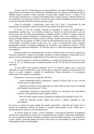 O inciso I do Art. 24 determina que, na educação básica, nas etapas fundamental e média, “a
carga horária anual mínima será de 800 horas, distribuídas por um mínimo de 200 dias de efetivo
trabalho escolar, excluído o tempo reservado a exames finais, quando houver”. O inciso VI do
mesmo artigo determina que “o controle de freqüência fica a cargo da escola, conforme disposto no
seu regimento e nas normas do respectivo sistema de ensino, exigida a freqüência mínima de setenta
e cinco por cento do total de horas letivas para aprovação”.
       Como já salientado, o compromisso maior dessa Lei é com a concretização de uma
aprendizagem de qualidade e garantia do direito de permanência do aluno na escola.
       O Parecer nº 5/97 do Conselho Nacional de Educação, já citado, com objetividade e
propriedade, reconhece que “as atividades escolares se realizam na tradicional sala de aula, do
mesmo modo que em outros locais adequados a trabalhos teóricos e práticos, a leituras, pesquisas
ou atividades em grupo, treinamento e demonstrações, contato com o meio ambiente e com as
demais atividades humanas de natureza cultural e artística, visando à plenitude da formação de cada
aluno. Assim, não são apenas os limites da sala de aula propriamente dita que caracterizam com
exclusividade a atividades escolar de que fala a Lei. Essa se caracteriza por toda e qualquer
programação incluída na proposta pedagógica da instituição, com freqüência exigível e efetiva
orientação por professores habilitados. Os 200 dias letivos e as 800 horas anuais englobarão todo
esse conjunto”.
       Portanto, podem ser considerados dias de efetivo trabalho escolar ou dia letivo, aqueles que
envolvam professores e alunos em atividades escolares de caráter obrigatório, relacionadas com o
processo ensino-aprendizagem, independente do local onde elas se desenvolvam.
       No que diz respeito ao mínimo de freqüência, em relação à educação básica, em seu inciso
VI do art. 24, a lei determina que a freqüência mínima será de 75% do total de horas letivas para
aprovação.
       A nova LDB é clara quando estabelece, no Art. 4º, diretrizes básicas para o acesso de
educandos ao ensino fundamental, como também para a criação de condições de permanência dos
alunos na escola, mediante a adoção de modalidades, formas alternativas e de programas
suplementares de assistência ao educando.
       Destacam-se, entre outras, as seguintes diretrizes:
       ·      ensino fundamental público, obrigatório e gratuito, inclusive para os que a ele não
           tiveram acesso na idade própria;
       ·     progressiva extensão da universalização ao ensino médio gratuito (inciso II, alterado
           pela Emenda Constitucional nº 14/96);
       ·      atendimento educacional especializado gratuito aos educandos com necessidades
           especiais, preferentemente na rede regular de ensino;
       ·     oferta de ensino regular noturno, adequado às condições dos educandos (inciso VI);
       ·      oferta de educação escolar regular para jovens e adultos, adequada às suas
           necessidades.
Os cursos ou escolas de ensino regular são aqueles autorizados a funcionar de acordo com as
normas do competente Sistema de Ensino e expedem documentação escolar válida para o
prosseguimento de estudos e exercício profissional.
       No ensino regular há cursos e escolas destinados a uma parcela específica da população
escolarizável, organizados de acordo com as características da clientela, constituindo modalidades.
É o caso da educação especial, destinada a portadores de necessidades especiais, e da educação de
jovens e adultos, destinada àqueles que não tiveram acesso ou continuidade de estudos no ensino
fundamental e médio na idade própria.
 