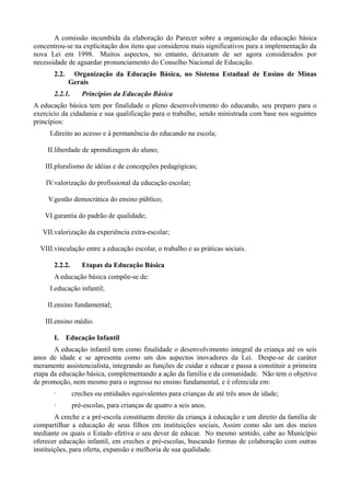A comissão incumbida da elaboração do Parecer sobre a organização da educação básica
concentrou-se na explicitação dos itens que considerou mais significativos para a implementação da
nova Lei em 1998. Muitos aspectos, no entanto, deixaram de ser agora considerados por
necessidade de aguardar pronunciamento do Conselho Nacional de Educação.
       2.2.    Organização da Educação Básica, no Sistema Estadual de Ensino de Minas
              Gerais
       2.2.1.      Princípios da Educação Básica
A educação básica tem por finalidade o pleno desenvolvimento do educando, seu preparo para o
exercício da cidadania e sua qualificação para o trabalho, sendo ministrada com base nos seguintes
princípios:
     I.direito ao acesso e à permanência do educando na escola;

     II.liberdade de aprendizagem do aluno;

    III.pluralismo de idéias e de concepções pedagógicas;

    IV.valorização do profissional da educação escolar;

     V.gestão democrática do ensino público;

    VI.garantia do padrão de qualidade;

   VII.valorização da experiência extra-escolar;

  VIII.vinculação entre a educação escolar, o trabalho e as práticas sociais.

       2.2.2.      Etapas da Educação Básica
       A educação básica compõe-se de:
     I.educação infantil;

     II.ensino fundamental;

    III.ensino médio.

       I. Educação Infantil
       A educação infantil tem como finalidade o desenvolvimento integral da criança até os seis
anos de idade e se apresenta como um dos aspectos inovadores da Lei. Despe-se de caráter
meramente assistencialista, integrando as funções de cuidar e educar e passa a constituir a primeira
etapa da educação básica, complementando a ação da família e da comunidade. Não tem o objetivo
de promoção, nem mesmo para o ingresso no ensino fundamental, e é oferecida em:
       ·        creches ou entidades equivalentes para crianças de até três anos de idade;
       ·        pré-escolas, para crianças de quatro a seis anos.
        A creche e a pré-escola constituem direito da criança à educação e um direito da família de
compartilhar a educação de seus filhos em instituições sociais, Assim como são um dos meios
mediante os quais o Estado efetiva o seu dever de educar. No mesmo sentido, cabe ao Município
oferecer educação infantil, em creches e pré-escolas, buscando formas de colaboração com outras
instituições, para oferta, expansão e melhoria de sua qualidade.
 