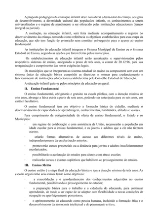 A proposta pedagógica da educação infantil deve considerar o bem-estar da criança, seu grau
de desenvolvimento, a diversidade cultural das populações infantis, os conhecimentos a serem
universalizados e o regime de atendimento a ser oferecido pelas instituições educacionais (tempo
integral ou parcial).
       A avaliação, na educação infantil, será feita mediante acompanhamento e registro do
desenvolvimento da criança, tomando como referência os objetivos estabelecidos para essa etapa da
educação, que não tem função de promoção nem constitui pré-requisito para o acesso ao ensino
fundamental.
       As instituições de educação infantil integram o Sistema Municipal de Ensino ou o Sistema
Estadual de Ensino, segundo as opções que forem feitas pelos municípios.
         Os estabelecimentos de educação infantil serão autorizados e supervisionados pelos
respectivos sistemas de ensino, assegurado o prazo de três anos, a contar de 20.12.96, para sua
reorganização e cumprimento das novas exigências legais.
       Os municípios que se integrarem ao sistema estadual de ensino ou compuserem com este um
sistema único de educação básica cumprirão as diretrizes e normas para credenciamento e
funcionamento de instituições educacionais estabelecidas pelo Conselho Estadual de Educação.
       A educação infantil guia-se pelos princípios da educação em geral.
       II. Ensino Fundamental
        O ensino fundamental, obrigatório e gratuito na escola pública, com a duração mínima de
oito anos, abrange a faixa etária a partir de sete anos, podendo ser antecipada para os seis anos, em
caráter facultativo.
      O ensino fundamental tem por objetivo a formação básica do cidadão, mediante o
desenvolvimento de capacidades de aprendizagem, conhecimentos, habilidades, atitudes e valores.
      Para cumprimento da obrigatoriedade de oferta de ensino fundamental, o Estado e os
Municípios:
       ·         em regime de colaboração e com assistência da União, recensearão a população em
              idade escolar para o ensino fundamental, e os jovens e adultos que a ele não tiveram
              acesso;
       ·          criarão formas alternativas de acesso aos diferentes níveis de ensino,
              independentemente da escolarização anterior;
       ·        promoverão cursos presenciais ou a distância para jovens e adultos insuficientemente
              escolarizados;
       ·        possibilitarão a aceleração de estudos para alunos com atraso escolar;
       ·        realizarão cursos e exames supletivos que habilitem ao prosseguimento de estudos.
       III.     Ensino Médio
       O ensino médio é a etapa final da educação básica e tem a duração mínima de três anos. As
escolas organizarão seus cursos tendo como objetivos:
       ·         a consolidação e o aprofundamento dos conhecimentos adquiridos no ensino
              fundamental, possibilitando o prosseguimento de estudos;
       ·         a preparação básica para o trabalho e a cidadania do educando, para continuar
              aprendendo, de modo a ser capaz de se adaptar com flexibilidade a novas condições de
              ocupação ou aperfeiçoamento posteriores;
       ·        o aprimoramento do educando como pessoa humana, incluindo a formação ética e o
              desenvolvimento da autonomia intelectual e do pensamento crítico;
 