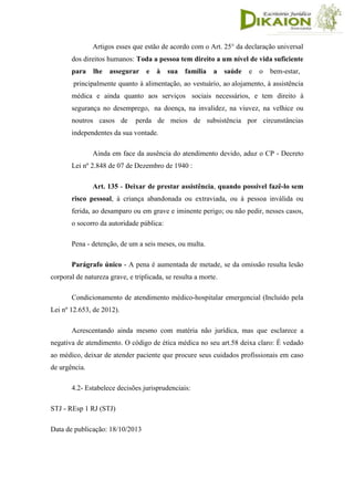 Artigos esses que estão de acordo com o Art. 25° da declaração universal
dos direitos humanos: Toda a pessoa tem direito a um nível de vida suficiente
para lhe assegurar e à sua família a saúde e o bem-estar,
principalmente quanto à alimentação, ao vestuário, ao alojamento, à assistência
médica e ainda quanto aos serviços sociais necessários, e tem direito à
segurança no desemprego, na doença, na invalidez, na viuvez, na velhice ou
noutros casos de perda de meios de subsistência por circunstâncias
independentes da sua vontade.
Ainda em face da ausência do atendimento devido, aduz o CP - Decreto
Lei nº 2.848 de 07 de Dezembro de 1940 :
Art. 135 - Deixar de prestar assistência, quando possível fazê-lo sem
risco pessoal, à criança abandonada ou extraviada, ou à pessoa inválida ou
ferida, ao desamparo ou em grave e iminente perigo; ou não pedir, nesses casos,
o socorro da autoridade pública:
Pena - detenção, de um a seis meses, ou multa.
Parágrafo único - A pena é aumentada de metade, se da omissão resulta lesão
corporal de natureza grave, e triplicada, se resulta a morte.
Condicionamento de atendimento médico-hospitalar emergencial (Incluído pela
Lei nº 12.653, de 2012).
Acrescentando ainda mesmo com matéria não jurídica, mas que esclarece a
negativa de atendimento. O código de ética médica no seu art.58 deixa claro: É vedado
ao médico, deixar de atender paciente que procure seus cuidados profissionais em caso
de urgência.
4.2- Estabelece decisões jurisprudenciais:
STJ - REsp 1 RJ (STJ)
Data de publicação: 18/10/2013
 