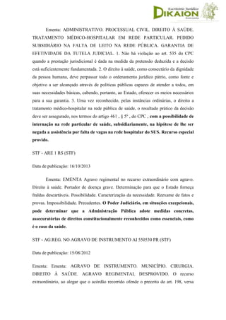 Ementa: ADMINISTRATIVO. PROCESSUAL CIVIL. DIREITO À SAÚDE.
TRATAMENTO MÉDICO-HOSPITALAR EM REDE PARTICULAR. PEDIDO
SUBSIDIÁRIO NA FALTA DE LEITO NA REDE PÚBLICA. GARANTIA DE
EFETIVIDADE DA TUTELA JUDICIAL. 1. Não há violação ao art. 535 do CPC
quando a prestação jurisdicional é dada na medida da pretensão deduzida e a decisão
está suficientemente fundamentada. 2. O direito à saúde, como consectário da dignidade
da pessoa humana, deve perpassar todo o ordenamento jurídico pátrio, como fonte e
objetivo a ser alcançado através de políticas públicas capazes de atender a todos, em
suas necessidades básicas, cabendo, portanto, ao Estado, oferecer os meios necessários
para a sua garantia. 3. Uma vez reconhecido, pelas instâncias ordinárias, o direito a
tratamento médico-hospitalar na rede pública de saúde, o resultado prático da decisão
deve ser assegurado, nos termos do artigo 461 , § 5º , do CPC , com a possibilidade de
internação na rede particular de saúde, subsidiariamente, na hipótese de lhe ser
negada a assistência por falta de vagas na rede hospitalar do SUS. Recurso especial
provido.
STF - ARE 1 RS (STF)
Data de publicação: 16/10/2013
Ementa: EMENTA Agravo regimental no recurso extraordinário com agravo.
Direito à saúde. Portador de doença grave. Determinação para que o Estado forneça
fraldas descartáveis. Possibilidade. Caracterização da necessidade. Reexame de fatos e
provas. Impossibilidade. Precedentes. O Poder Judiciário, em situações excepcionais,
pode determinar que a Administração Pública adote medidas concretas,
assecuratórias de direitos constitucionalmente reconhecidos como essenciais, como
é o caso da saúde.
STF - AG.REG. NO AGRAVO DE INSTRUMENTO AI 550530 PR (STF)
Data de publicação: 15/08/2012
Ementa: Ementa: AGRAVO DE INSTRUMENTO. MUNICÍPIO. CIRURGIA.
DIREITO À SAÚDE. AGRAVO REGIMENTAL DESPROVIDO. O recurso
extraordinário, ao alegar que o acórdão recorrido ofende o preceito do art. 198, versa
 