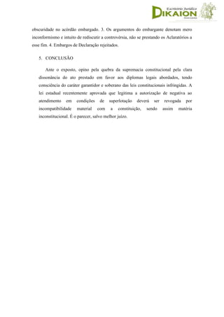 obscuridade no acórdão embargado. 3. Os argumentos do embargante denotam mero
inconformismo e intuito de rediscutir a controvérsia, não se prestando os Aclaratórios a
esse fim. 4. Embargos de Declaração rejeitados.
5. CONCLUSÃO
Ante o exposto, opino pela quebra da supremacia constitucional pela clara
dissonância do ato prestado em favor aos diplomas legais abordados, tendo
consciência do caráter garantidor e soberano das leis constitucionais infringidas. A
lei estadual recentemente aprovada que legitima a autorização de negativa ao
atendimento em condições de superlotação deverá ser revogada por
incompatibilidade material com a constituição, sendo assim matéria
inconstitucional. É o parecer, salvo melhor juízo.
 