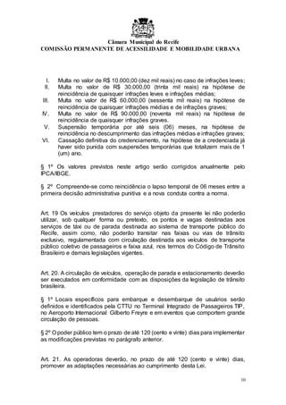 Câmara Municipal do Recife
COMISSÃO PERMANENTE DE ACESSILIDADE E MOBILIDADE URBANA
10
I. Multa no valor de R$ 10.000,00 (dez mil reais) no caso de infrações leves;
II. Multa no valor de R$ 30.000,00 (trinta mil reais) na hipótese de
reincidência de quaisquer infrações leves e infrações médias;
III. Multa no valor de R$ 60.000,00 (sessenta mil reais) na hipótese de
reincidência de quaisquer infrações médias e de infrações graves;
IV. Multa no valor de R$ 90.000,00 (noventa mil reais) na hipótese de
reincidência de quaisquer infrações graves.
V. Suspensão temporária por até seis (06) meses, na hipótese de
reincidência no descumprimento das infrações médias e infrações graves;
VI. Cassação definitiva do credenciamento, na hipótese de a credenciada já
haver sido punida com suspensões temporárias que totalizem mais de 1
(um) ano.
§ 1º Os valores previstos neste artigo serão corrigidos anualmente pelo
IPCA/IBGE.
§ 2º Compreende-se como reincidência o lapso temporal de 06 meses entre a
primeira decisão administrativa punitiva e a nova conduta contra a norma.
Art. 19 Os veículos prestadores do serviço objeto da presente lei não poderão
utilizar, sob qualquer forma ou pretexto, os pontos e vagas destinadas aos
serviços de táxi ou de parada destinada ao sistema de transporte público do
Recife, assim como, não poderão transitar nas faixas ou vias de trânsito
exclusivo, regulamentada com circulação destinada aos veículos de transporte
público coletivo de passageiros e faixa azul, nos termos do Código de Trânsito
Brasileiro e demais legislações vigentes.
Art. 20. A circulação de veículos, operação de parada e estacionamento deverão
ser executados em conformidade com as disposições da legislação de trânsito
brasileira.
§ 1º Locais específicos para embarque e desembarque de usuários serão
definidos e identificados pela CTTU no Terminal Integrado de Passageiros TIP,
no Aeroporto Internacional Gilberto Freyre e em eventos que comportem grande
circulação de pessoas.
§ 2º O poder público tem o prazo de até 120 (cento e vinte) dias para implementar
as modificações previstas no parágrafo anterior.
Art. 21. As operadoras deverão, no prazo de até 120 (cento e vinte) dias,
promover as adaptações necessárias ao cumprimento desta Lei.
 