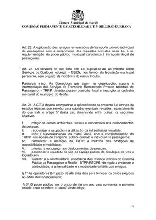Câmara Municipal do Recife
COMISSÃO PERMANENTE DE ACESSILIDADE E MOBILIDADE URBANA
11
Art. 22. A exploração dos serviços remunerados de transporte privado individual
de passageiros sem o cumprimento dos requisitos previstos nesta Lei e na
regulamentação do poder público municipal caracterizará transporte ilegal de
passageiros.
Art. 23. Os serviços de que trata esta Lei sujeitar-se-ão ao Imposto sobre
Serviços de Qualquer natureza - ISSQN, nos termos da legislação municipal
pertinente, sem prejuízo da incidência de outros tributos.
Parágrafo único. As Operadoras que atuem na organização, suporte e
intermediação dos Serviços de Transporte Remunerado Privado Individual de
Passageiros - TRPIP deverão possuir domicílio fiscal e inscrição no cadastro
mercantil do município do Recife.
Art. 24 A CTTU deverá acompanhar a aplicabilidade da presente Lei através de
estudos técnicos que servirão para subsidiar eventuais revisões, especialmente
do que trata o artigo 5º desta Lei, observando entre outros, os seguintes
objetivos:
I. mitigar os custos ambientais, sociais e econômicos nos deslocamentos
de pessoas;
II. racionalizar a ocupação e a utilização da infraestrutura instalada;
III. inibir a superexploração da malha viária, com a compatibilização do
TRPIP aos modais de transporte público coletivo e individual de passageiros;
IV. harmonizar a utilização do TRPIP à melhoria das condições de
acessibilidade e mobilidade;
V. priorizar a segurança nos deslocamentos de pessoas;
VI. possibilitar a equidade no uso do espaço público de circulação de vias e
logradouros.
VII. Garantir a sustentabilidade econômica dos diversos modais do Sistema
Público de Passageiros o Recife – STPP/RECIFE, de modo a preservar a
continuidade, a universalidade e a modicidade tarifária dos serviços.
§ 1º As operadoras têm prazo de até trinta dias para fornecer os dados exigidos
no edital de credenciamento;
§ 2º O poder público tem o prazo de até um ano para apresentar o primeiro
estudo a que se refere o “caput” deste artigo.
 