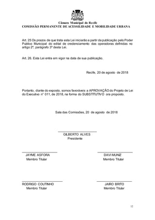 Câmara Municipal do Recife
COMISSÃO PERMANENTE DE ACESSILIDADE E MOBILIDADE URBANA
12
Art. 25 Os prazos de que trata esta Lei iniciarão a partir da publicação pelo Poder
Publico Municipal do edital de credenciamento das operadoras definidas no
artigo 2º, parágrafo 3º desta Lei.
Art. 26. Esta Lei entra em vigor na data de sua publicação.
Recife, 20 de agosto de 2018
Portanto, diante do exposto, somos favoráveis a APROVAÇÃO do Projeto de Lei
do Executivo n° 011, de 2018, na forma do SUBSTITUTIVO ora proposto.
Sala das Comissões, 20 de agosto de 2018
______________________
GILBERTO ALVES
Presidente
____________________ ____________________
JAYME ASFORA DAVI MUNIZ
Membro Titular Membro Titular
_______________________ ____________________
RODRIGO COUTINHO JAIRO BRITO
Membro Titular Membro Titular
 