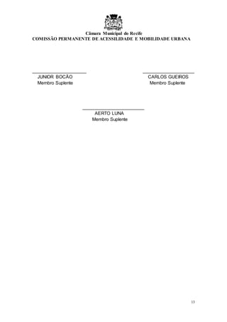 Câmara Municipal do Recife
COMISSÃO PERMANENTE DE ACESSILIDADE E MOBILIDADE URBANA
13
_____________________ ____________________
JUNIOR BOCÃO CARLOS GUEIROS
Membro Suplente Membro Suplente
________________________
AERTO LUNA
Membro Suplente
 