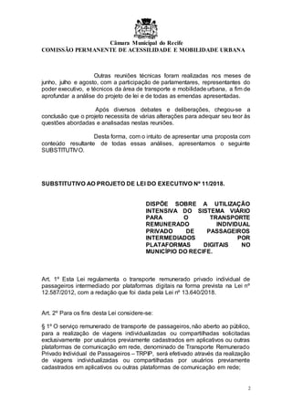 Câmara Municipal do Recife
COMISSÃO PERMANENTE DE ACESSILIDADE E MOBILIDADE URBANA
2
Outras reuniões técnicas foram realizadas nos meses de
junho, julho e agosto, com a participação de parlamentares, representantes do
poder executivo, e técnicos da área de transporte e mobilidade urbana, a fim de
aprofundar a análise do projeto de lei e de todas as emendas apresentadas.
Após diversos debates e deliberações, chegou-se a
conclusão que o projeto necessita de várias alterações para adequar seu teor às
questões abordadas e analisadas nestas reuniões.
Desta forma, com o intuito de apresentar uma proposta com
conteúdo resultante de todas essas análises, apresentamos o seguinte
SUBSTITUTIVO.
SUBSTITUTIVO AO PROJETO DE LEI DO EXECUTIVO Nº 11/2018.
DISPÕE SOBRE A UTILIZAÇÃO
INTENSIVA DO SISTEMA VIÁRIO
PARA O TRANSPORTE
REMUNERADO INDIVIDUAL
PRIVADO DE PASSAGEIROS
INTERMEDIADOS POR
PLATAFORMAS DIGITAIS NO
MUNICÍPIO DO RECIFE.
Art. 1º Esta Lei regulamenta o transporte remunerado privado individual de
passageiros intermediado por plataformas digitais na forma prevista na Lei nº
12.587/2012, com a redação que foi dada pela Lei nº 13.640/2018.
Art. 2º Para os fins desta Lei considere-se:
§ 1º O serviço remunerado de transporte de passageiros, não aberto ao público,
para a realização de viagens individualizadas ou compartilhadas solicitadas
exclusivamente por usuários previamente cadastrados em aplicativos ou outras
plataformas de comunicação em rede, denominado de Transporte Remunerado
Privado Individual de Passageiros – TRPIP, será efetivado através da realização
de viagens individualizadas ou compartilhadas por usuários previamente
cadastrados em aplicativos ou outras plataformas de comunicação em rede;
 